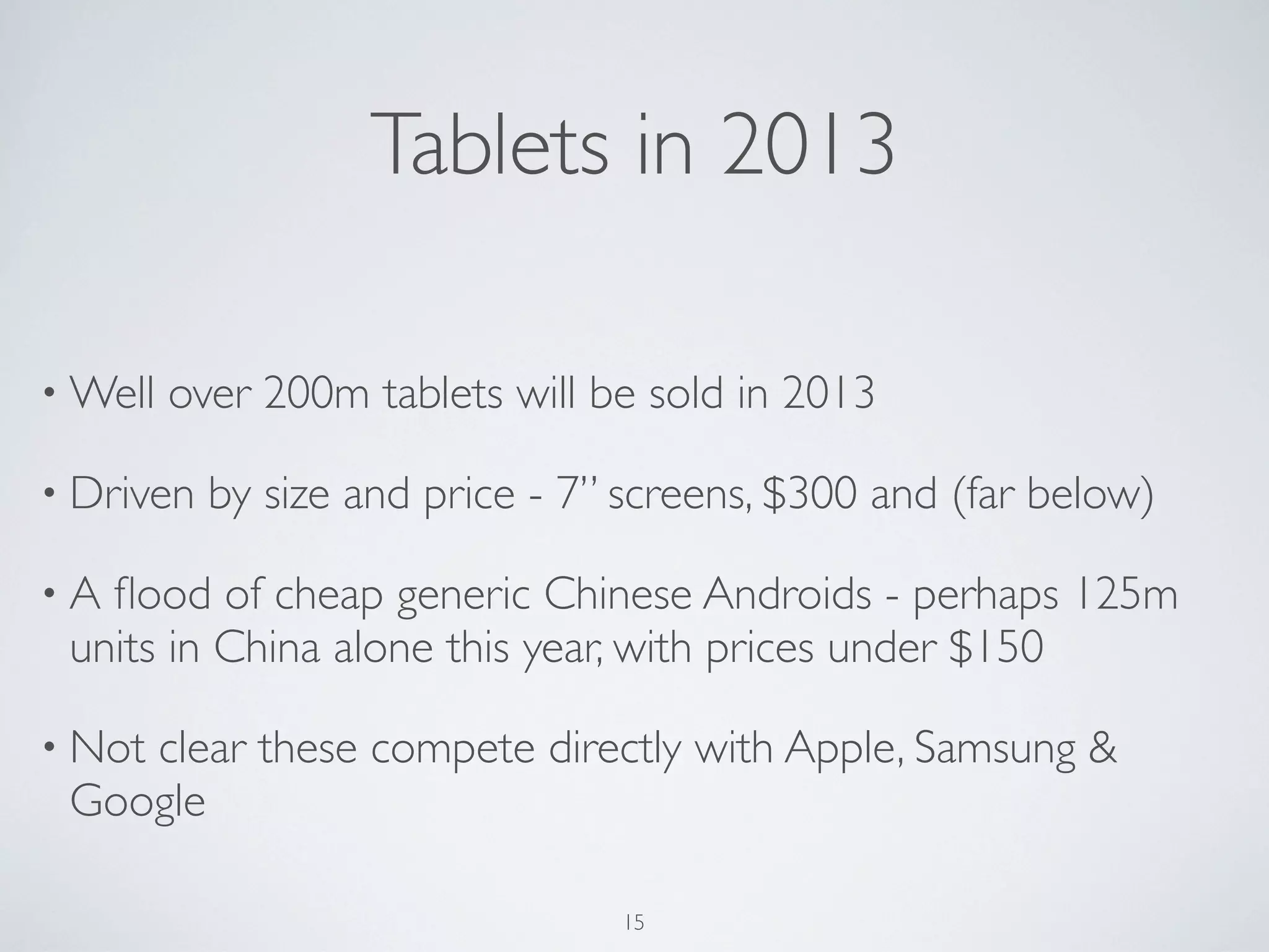 • Well over 200m tablets will be sold in 2013
• Driven by size and price - 7” screens, $300 and (far below)
• A ﬂood of cheap generic Chinese Androids - perhaps 125m
units in China alone this year, with prices under $150
• Not clear these compete directly with Apple, Samsung &
Google
Tablets in 2013
15
 