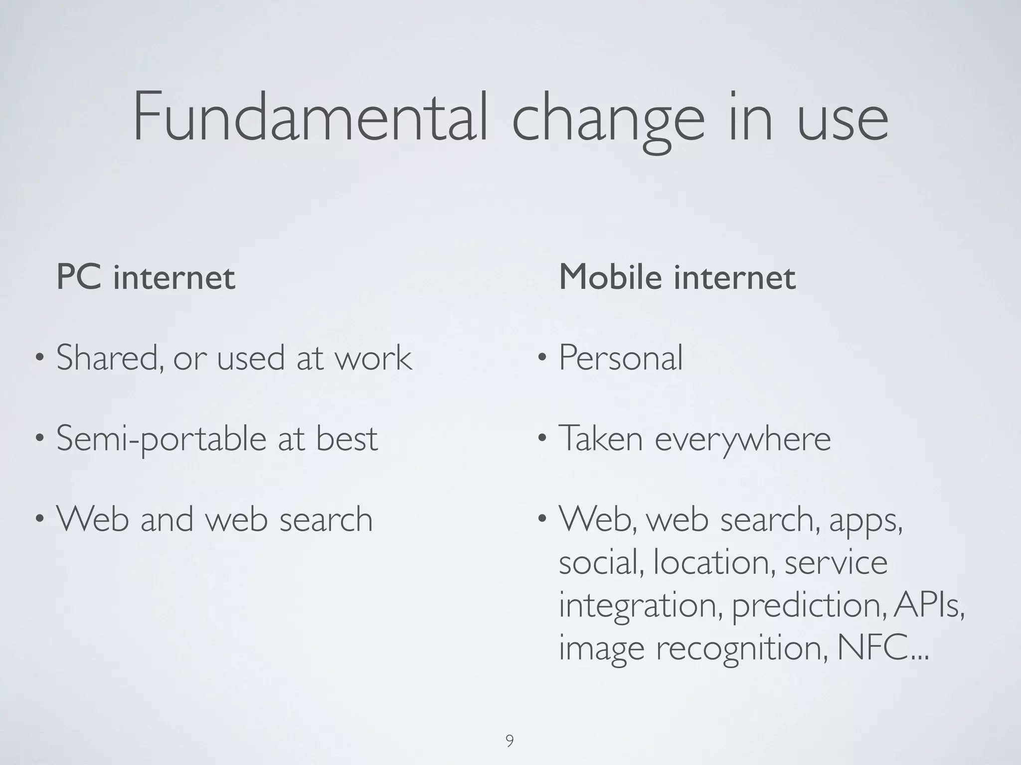 Fundamental change in use
PC internet
• Shared, or used at work
• Semi-portable at best
• Web and web search
Mobile internet
• Personal
• Taken everywhere
• Web, web search, apps,
social, location, service
integration, prediction,APIs,
image recognition, NFC...
9
 