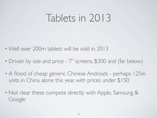 • Well over 200m tablets will be sold in 2013
• Driven by size and price - 7” screens, $300 and (far below)
• A ﬂood of cheap generic Chinese Androids - perhaps 125m
units in China alone this year, with prices under $150
• Not clear these compete directly with Apple, Samsung &
Google
Tablets in 2013
15
 