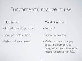 Fundamental change in use
PC internet
• Shared, or used at work
• Semi-portable at best
• Web and web search
Mobile internet
• Personal
• Taken everywhere
• Web, web search, apps,
social, location, service
integration, prediction,APIs,
image recognition, NFC...
9
 