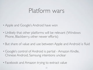 • Apple and Google’s Android have won
• Unlikely that other platforms will be relevant (Windows
Phone, Blackberry, other newer efforts)
• But share of value and use between Apple and Android is ﬂuid
• Google’s control of Android is partial - Amazon Kindle,
Chinese Android, Samsung intentions unclear
• Facebook and Amazon trying to extract value
23
Platform wars
 