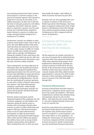 The Boston Consulting Group • BRAiN | 11
meet growing demand. São Paulo’s interna-
tional airport is currently running at 146
percent of nominal capacity. This capacity is
projected to increase by two-thirds, to 35
million passengers, by 2014, but it will still
fall short of demand, projected at 40 million.
Congonhas, São Paulo’s domestic airport,
plans to expand by a quarter over the same
period, but it will fall further behind de-
mand, forcing it to process 22 million pas-
sengers through facilities designed for a
maximum of 15 million.
Furthermore, travelers are unlikely to enjoy
journeys across Brazil’s major cities to the air-
ports. The 2010 IBM Commuter Pain Index
rated São Paulo the sixth-worst city for tran-
sit, with a daily average (in 2008) of 114 kilo-
meters of traffic jams, and Rio de Janeiro
eighth, with an average of 95 kilometers.
Among the handful of cities rated worse, Bei-
jing and Mexico, which top the list, offer trav-
elers and commuters more alternatives, nota-
bly more extensive subway networks.
These inadequacies are being addressed. In
mid-August 2012, the Brazilian government
announced the Integrated Logistical Plan,
projecting investment over the next five years
of more than $40 billion in roads and rail net-
works, expanding roads by 7,500 kilometers
and railroads by 10,000 kilometers. This fol-
lows the auctioning off to private operators,
in early 2012, of three of Brazil’s most impor-
tant airports—São Paulo International,
Campinas, and Brasília—which handle
around 50 million passengers annually. Air-
ports in Rio de Janeiro and Belo Horizonte
will likely follow suit.
Both the airport concessions and the
Integrated Logistical Plan emphasize the role
of private companies as both builders and
operators, giving the private sector an
overdue role in investing in Brazil’s infra-
structure in order to reduce bottlenecks and
improve efficiency. This fresh investment
comes on top of earlier infrastructural
development. In 2007, the government
introduced the Accelerated Growth Program
(PAC), which put $217 billion into projects
that address issues such as energy, health,
housing, transportation, and sanitation.3
PAC2, running from 2011 to 2014, has more
than double the budget—$471 billion, of
which 34 percent was spent by June 2012.
Brazilian cities are also expanding their met-
ro systems in advance of the 2014 soccer
World Cup and the 2016 Olympics. São Paulo
plans to expand its subway lines from 74 kilo-
meters to 104 kilometers from 2012 through
2014, and Rio de Janeiro intends to provide
55 kilometers by 2015, compared with the
current 42 kilometers.
Companies will find young
and plentiful labor, but
training will be necessary.
All this represents an overdue correction to
one area of economic life in which Brazil has
regressed rather than advanced. During the
1970s, when numerous large projects were
implemented, infrastructure spending was
around 5.4 percent of GDP, but by the first
decade of the twenty-first century, spending
declined to little more than 2 percent. This
contrasts sharply with China, which invested
approximately 11 percent of its GDP in infra-
structure in 2010, and India, which plans to
invest 7.6 percent of its GDP from 2008
through 2012.
Financial Infrastructure
Investors in Brazil know that their money is
protected by a regulatory system equal to the
best in the world. (See Exhibit 5.) The World
Competitiveness Yearbook rates Brazilian finan-
cial regulation ahead not only of other
BRICs—with India the only serious challeng-
er—but also of global financial centers such
as the U.S. and the U.K.
Brazil has entrenched rules requiring that
investment funds disclose their positions to
the regulator, that all derivatives transac-
tions be recorded in a central database, and
that banks adhere to strict guidelines—in-
cluding the maintenance of a Basel Index of
11 percent, compared with the current glob-
al norm of 8 percent. Brazil’s central bank
says that Brazil-based financial institutions
 