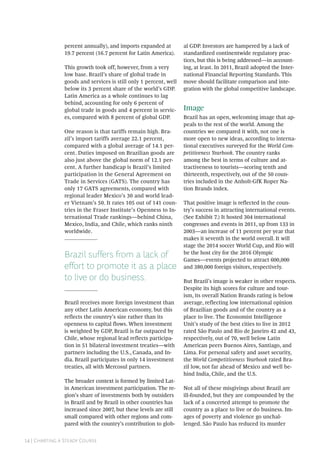 14 | Charting a Steady Course
percent annually), and imports expanded at
19.7 percent (16.7 percent for Latin America).
This growth took off, however, from a very
low base. Brazil’s share of global trade in
goods and services is still only 1 percent, well
below its 3 percent share of the world’s GDP.
Latin America as a whole continues to lag
behind, accounting for only 6 percent of
global trade in goods and 4 percent in servic-
es, compared with 8 percent of global GDP.
One reason is that tariffs remain high. Bra-
zil’s import tariffs average 22.1 percent,
compared with a global average of 14.1 per-
cent. Duties imposed on Brazilian goods are
also just above the global norm of 12.1 per-
cent. A further handicap is Brazil’s limited
participation in the General Agreement on
Trade in Services (GATS). The country has
only 17 GATS agreements, compared with
regional leader Mexico’s 30 and world lead-
er Vietnam’s 50. It rates 105 out of 141 coun-
tries in the Fraser Institute’s Openness to In-
ternational Trade rankings—behind China,
Mexico, India, and Chile, which ranks ninth
worldwide.
Brazil suffers from a lack of
effort to promote it as a place
to live or do business.
Brazil receives more foreign investment than
any other Latin American economy, but this
reflects the country’s size rather than its
openness to capital flows. When investment
is weighted by GDP, Brazil is far outpaced by
Chile, whose regional lead reflects participa-
tion in 51 bilateral investment treaties—with
partners including the U.S., Canada, and In-
dia. Brazil participates in only 14 investment
treaties, all with Mercosul partners.
The broader context is formed by limited Lat-
in American investment participation. The re-
gion’s share of investments both by outsiders
in Brazil and by Brazil in other countries has
increased since 2007, but these levels are still
small compared with other regions and com-
pared with the country’s contribution to glob-
al GDP. Investors are hampered by a lack of
standardized continentwide regulatory prac-
tices, but this is being addressed—in account-
ing, at least. In 2011, Brazil adopted the Inter-
national Financial Reporting Standards. This
move should facilitate comparison and inte-
gration with the global competitive landscape.
Image
Brazil has an open, welcoming image that ap-
peals to the rest of the world. Among the
countries we compared it with, not one is
more open to new ideas, according to interna-
tional executives surveyed for the World Com-
petitiveness Yearbook. The country ranks
among the best in terms of culture and at-
tractiveness to tourists—scoring tenth and
thirteenth, respectively, out of the 50 coun-
tries included in the Anholt-GfK Roper Na-
tion Brands index.
That positive image is reflected in the coun-
try’s success in attracting international events.
(See Exhibit 7.) It hosted 304 international
congresses and events in 2011, up from 133 in
2003—an increase of 11 percent per year that
makes it seventh in the world overall. It will
stage the 2014 soccer World Cup, and Rio will
be the host city for the 2016 Olympic
Games—events projected to attract 600,000
and 380,000 foreign visitors, respectively.
But Brazil’s image is weaker in other respects.
Despite its high scores for culture and tour-
ism, its overall Nation Brands rating is below
average, reflecting low international opinion
of Brazilian goods and of the country as a
place to live. The Economist Intelligence
Unit’s study of the best cities to live in 2012
rated São Paulo and Rio de Janeiro 42 and 43,
respectively, out of 70, well below Latin
American peers Buenos Aires, Santiago, and
Lima. For personal safety and asset security,
the World Competitiveness Yearbook rated Bra-
zil low, not far ahead of Mexico and well be-
hind India, Chile, and the U.S.
Not all of these misgivings about Brazil are
ill-founded, but they are compounded by the
lack of a concerted attempt to promote the
country as a place to live or do business. Im-
ages of poverty and violence go unchal-
lenged. São Paulo has reduced its murder
 