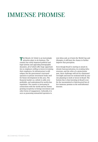 16 | Charting a Steady Course
Immense Promise
The Brazil of today is an increasingly
attractive place to do business. The
country has vastly improved political and
legal systems and appealing demographic
dynamics, all of which offer huge opportuni-
ties to employers willing to invest in training
their employees. Its infrastructure is still
subpar, but the government’s increased
openness to private investment bodes well
for future development in this area. The
financial market as a whole is solid, very
profitable, and underpinned by world-class
regulation. The country is increasing its
connections with the world and has shown
growing receptivity to foreign investment and
other forms of engagement. Culturally, it is
seen as possessing unmatched openness to
new ideas and, as it hosts the World Cup and
Olympics, it will have the chance to further
improve that perception.
Even though Brazil is starting to attack its
chronic bureaucratization, its creaking infra-
structure, and the relics of a protectionist
past, these challenges will not be eliminated
overnight and must be reckoned with by any-
one planning to work or invest in Brazil. The
bottom line is that investing in Brazil is not
for the uncommitted or faint-hearted but of-
fers immense promise to the well-informed
investor.
 