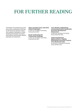 The Boston Consulting Group • BRAiN | 17
The Boston Consulting Group pub-
lishes other publications that may
be of interest to decision makers
and investors interested in under-
standing the Brazilian economic
and business environment. Recent
examples are listed here.
Allies and Adversaries: 2013 BCG
Global Challengers
A report by The Boston Consulting
Group, January 2013
Brazil: Confronting the
Productivity Challenge
A report by The Boston Consulting
Group, January 2013
From Wealth to Well-Being:
Introducing the BCG Sustainable
Economic Development
Assessment
A report by The Boston Consulting
Group, November 2012
Capturing Payments
Opportunities in Rapidly
Developing Economies: Lessons
From Brazil and India
An article by The Boston Consulting
Group, October 2012
for further reading
 