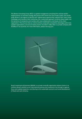 Brazil Investments & Business (BRAiN) is a private nonprofit organization whose mission is to
reinforce Brazil’s position as an international business and investment hub through a regional
focus and a global projection, contributing to the sustainable economic and social development
of Brazil and Latin America.
The Boston Consulting Group (BCG) is a global management consulting firm and the world’s
leading advisor on business strategy. We partner with clients from the private, public, and not-for-
profit sectors in all regions to identify their highest-value opportunities, address their most critical
challenges, and transform their enterprises. Our customized approach combines deep in­sight into
the dynamics of companies and markets with close collaboration at all levels of the client
organization. This ensures that our clients achieve sustainable compet­itive advantage, build more
capable organizations, and secure lasting results. Founded in 1963, BCG is a private company with
78 offices in 43 countries. For more information, please visit bcg.com.
 
