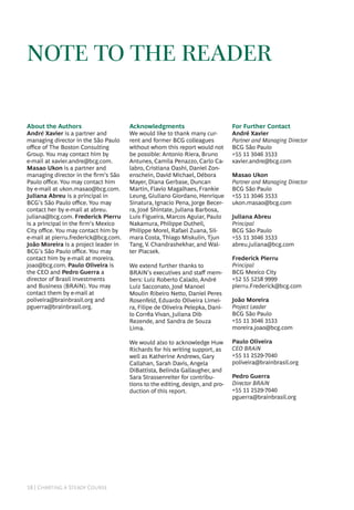 18 | Charting a Steady Course
note to the reader
About the Authors
André Xavier is a partner and
managing director in the São Paulo
office of The Boston Consulting
Group. You may contact him by
e-mail at xavier.andre@bcg.com.
Masao Ukon is a partner and
managing director in the firm’s São
Paulo office. You may contact him
by e-mail at ukon.masao@bcg.com.
Juliana Abreu is a principal in
BCG’s São Paulo office. You may
contact her by e-mail at abreu.
juliana@bcg.com. Frederick Pierru
is a principal in the firm’s Mexico
City office. You may contact him by
e-mail at pierru.frederick@bcg.com.
João Moreira is a project leader in
BCG’s São Paulo office. You may
contact him by e-mail at moreira.
joao@bcg.com. Paulo Oliveira is
the CEO and Pedro Guerra a
director of Brasil Investments
and Business (BRAiN). You may
contact them by e-mail at
poliveira@brainbrasil.org and
pguerra@brainbrasil.org.
Acknowledgments
We would like to thank many cur-
rent and former BCG colleagues
without whom this report would not
be possible: Antonio Riera, Bruno
Antunes, Camila Penazzo, Carlo Ca-
labro, Cristiana Oashi, Daniel Zon-
enschein, David Michael, Débora
Mayer, Diana Gerbase, Duncan
Martin, Flavio Magalhaes, Frankie
Leung, Giuliano Giordano, Henrique
Sinatura, Ignacio Pena, Jorge Becer-
ra, José Shintate, Juliana Barbosa,
Luis Figueira, Marcos Aguiar, Paulo
Nakamura, Philippe Dutheil,
Philippe Morel, Rafael Zuana, Sil-
mara Costa, Thiago Miskulin, Tjun
Tang, V. Chandrashekhar, and Wal-
ter Piacsek.
We extend further thanks to
BRAiN’s executives and staff mem-
bers: Luiz Roberto Calado, André
Luiz Sacconato, José Manoel
Moulin Ribeiro Netto, Daniel Peres
Rosenfeld, Eduardo Oliveira Limei-
ra, Filipe de Oliveira Pelepka, Dani-
lo Corrêa Vivan, Juliana Dib
Rezende, and Sandra de Souza
Lima.
We would also to acknowledge Huw
Richards for his writing support, as
well as Katherine Andrews, Gary
Callahan, Sarah Davis, Angela
DiBattista, Belinda Gallaugher, and
Sara Strassenreiter for contribu-
tions to the editing, design, and pro-
duction of this report.
For Further Contact
André Xavier
Partner and Managing Director
BCG São Paulo
+55 11 3046 3533
xavier.andre@bcg.com
Masao Ukon
Partner and Managing Director
BCG São Paulo
+55 11 3046 3533
ukon.masao@bcg.com
Juliana Abreu
Principal
BCG São Paulo
+55 11 3046 3533
abreu.juliana@bcg.com
Frederick Pierru
Principal
BCG Mexico City
+52 55 5258 9999
pierru.Frederick@bcg.com
João Moreira
Project Leader
BCG São Paulo
+55 11 3046 3533
moreira.joao@bcg.com
Paulo Oliveira
CEO BRAiN
+55 11 2529-7040
poliveira@brainbrasil.org
Pedro Guerra
Director BRAiN
+55 11 2529-7040
pguerra@brainbrasil.org
 