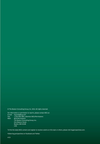 © The Boston Consulting Group, Inc. 2013. All rights reserved.
For information or permission to reprint, please contact BCG at:
E-mail: 	 bcg-info@bcg.com
Fax: 	 +1 617 850 3901, attention BCG/Permissions
Mail: 	 BCG/Permissions
	 The Boston Consulting Group, Inc.
	 One Beacon Street
	 Boston, MA 02108
	 USA
To find the latest BCG content and register to receive e-alerts on this topic or others, please visit bcgperspectives.com.
Follow bcg.perspectives on Facebook and Twitter.
4/13
 