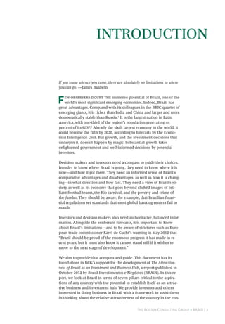 The Boston Consulting Group • BRAiN | 3
If you know whence you came, there are absolutely no limitations to where
you can go. —James Baldwin
Few observers doubt the immense potential of Brazil, one of the
world’s most significant emerging economies. Indeed, Brazil has
great advantages. Compared with its colleagues in the BRIC quartet of
emerging giants, it is richer than India and China and larger and more
democratically stable than Russia.1
It is the largest nation in Latin
America, with one-third of the region’s population generating 44
percent of its GDP.2
Already the sixth largest economy in the world, it
could become the fifth by 2020, according to forecasts by the Econo-
mist Intelligence Unit. But growth, and the investment decisions that
underpin it, doesn’t happen by magic. Substantial growth takes
enlightened government and well-informed decisions by potential
investors.
Decision makers and investors need a compass to guide their choices.
In order to know where Brazil is going, they need to know where it is
now—and how it got there. They need an informed sense of Brazil’s
comparative advantages and disadvantages, as well as how it is chang-
ing—in what direction and how fast. They need a view of Brazil’s so-
ciety as well as its economy that goes beyond clichéd images of bril-
liant football teams, the Rio carnival, and the poverty and crime of
the favelas. They should be aware, for example, that Brazilian finan-
cial regulations set standards that most global banking centers fail to
match.
Investors and decision makers also need authoritative, balanced infor-
mation. Alongside the exuberant forecasts, it is important to know
about Brazil’s limitations—and to be aware of strictures such as Euro-
pean trade commissioner Karel de Gucht’s warning in May 2012 that
“Brazil should be proud of the enormous progress it has made in re-
cent years, but it must also know it cannot stand still if it wishes to
move to the next stage of development.”
We aim to provide that compass and guide. This document has its
foundations in BCG’s support for the development of The Attractive-
ness of Brazil as an Investment and Business Hub, a report published in
October 2012 by Brasil Investimentos e Negócios (BRAiN). In this re-
port, we look at Brazil in terms of seven pillars critical to the aspira-
tions of any country with the potential to establish itself as an attrac-
tive business and investment hub. We provide investors and others
interested in doing business in Brazil with a framework to assist them
in thinking about the relative attractiveness of the country in the con-
Introduction
 