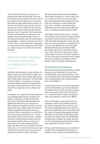 The Boston Consulting Group • BRAiN | 7
of less than $2) fell from 21 percent to 11
percent from 2003 through 2009. The num-
ber living in extreme poverty (less than $1.25
per day) fell from 10 percent to 2.2 percent
from 2004 through 2009. Brazil’s poorest 10
percent saw their incomes rise by 7 percent
annually in the first decade of this century,
whereas the richest 10 percent saw income
growth of only 1.7 percent. The result is that
Brazil’s Gini coefficient—a measure of the
equality of income distribution, with 0 ex-
pressing total equality and 100 expressing to-
tal inequality—reached a 50 year low at 51.9
in 2011. This is a sign that Brazil is beginning
to combat the extreme disparities often cited
as a serious drag on its social and economic
potential.
Brazil has shown adeptness
in taming inflation and
managing public finances.
Brazil has also managed to tame inflation. In-
flation targets were introduced in 1999, and
annual rates have been in single figures since
2001. While higher than ideal—and also high-
er than in China—at 5 percent on average,
projected inflation from 2012 through 2016
runs lower than both historic levels and lev-
els held by competitors such as Russia and
India.
In addition, the country has shown adeptness
in managing public finances. Public-sector
debt as a proportion of GDP declined by
more than a third from 2002 through 2011,
falling from 60.4 percent to 36.4 percent.
More important, Brazil has become a net for-
eign creditor since 2006—with reserves and
credits exceeding those held by overseas
countries. This is a significant reversal of Bra-
zil’s previous long-term history as a net for-
eign debtor. And real interest rates, a signifi-
cant factor influencing investment costs for
government and the private sector, are at
their lowest level since tracking began in
1986. The 2012 level of 2.7 percent is in sharp
contrast to an 11.7 percent level six years ago,
and Brazil’s real interest rates are now com-
parable with those of China and Russia.
All these improvements mean that Brazil is
now widely recognized as a much safer coun-
try in which to invest. Its score in J.P. Mor-
gan’s Emerging Market Bond Index Plus risk
scale has remained at around 200 points
since 2011.1
In 2002, it scored more than
2,000 points but has improved steadily ever
since—reaching investment grade in 2008.
This helps attract foreign capital—an impor-
tant attribute, since domestic savings remains
a weakness. Brazil invested 17.3 percent of
GDP from 2002 through 2011, lower not only
than the 22 percent needed to maintain the 4
to 4.5 percent growth rate seen from 2006
through 2010 but also well behind BRIC
peers India (30 percent) and China (42 per-
cent). Given these low savings ratios, Brazil
cannot expect to finance its future growth on
its own. This opens up space for savvy foreign
investors and businesses willing to bet on
Brazil’s continued growth and prosperity.
Institutional Environment
Investors interested in Brazil will find a stable
democracy and solid rule of law, but they
should include a slow judicial system as well
as cumbersome labor and taxation legislation
when calculating the cost of doing business
there. (See Exhibit 2.)
Brazilian democracy is now firmly ingrained,
and the World Bank’s governance indicators
for stability place it in the same class as long-
time democracies such as the U.K. and the
U.S.—and well ahead of other emerging na-
tions such as Mexico and the other BRICs.
And even though the legal system has not
changed as much as the political system, it
has made real progress in the past 15 years.
The rule of binding precedents has been im-
plemented, bankruptcy laws rationalized, and
the scope for long-running appeals reduced,
although not eliminated. Nevertheless, judi-
cial processes remain slow. The World Bank
calculates that a dispute that takes 280 days
to settle in Hong Kong and 150 days in Singa-
pore would take 731 days in Brazil.
Delays caused by bureaucracy are another in-
tractable fact of Brazilian life. Setting up a
business can be a slow and cumbersome pro-
 