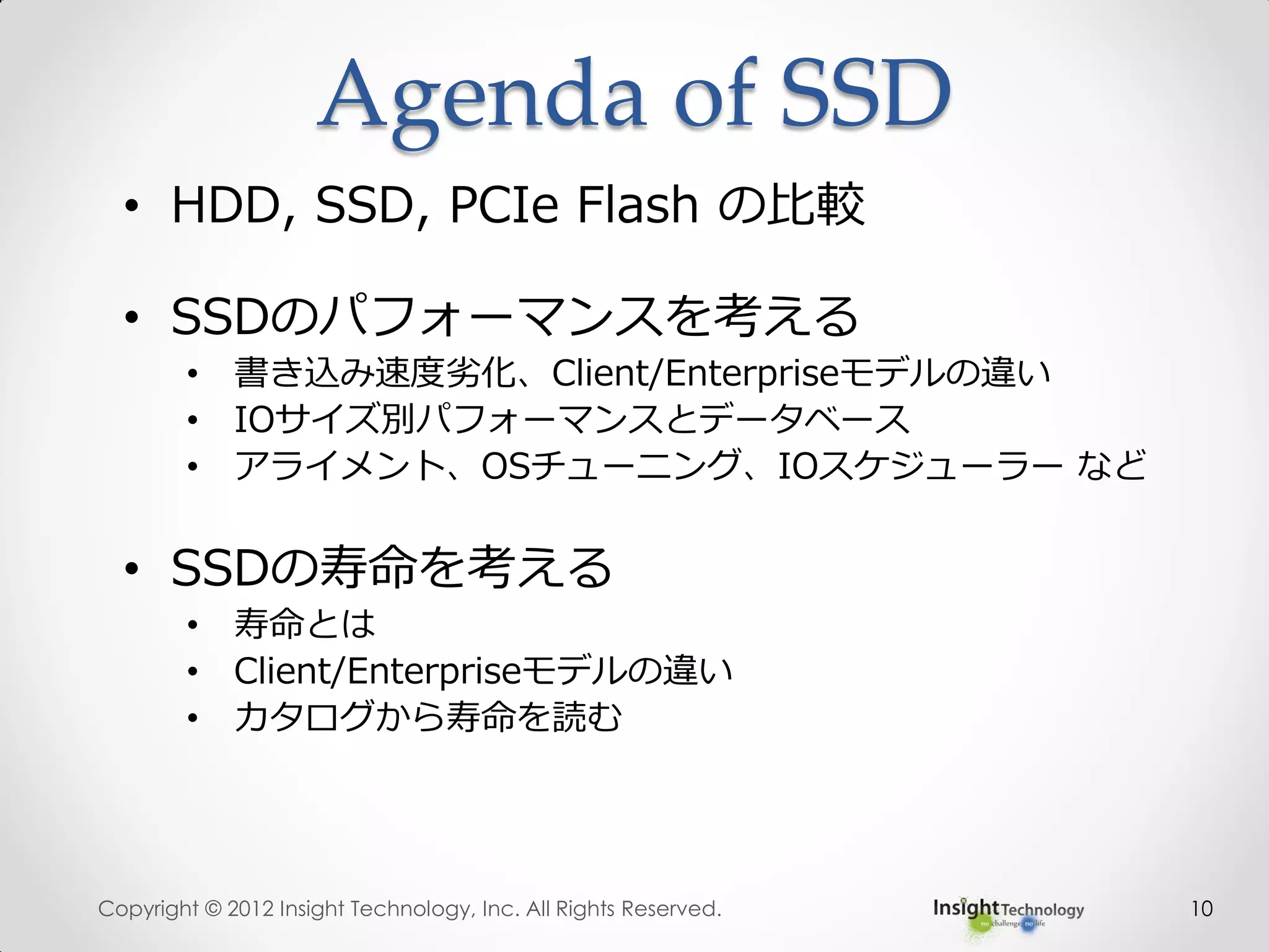 Agenda of SSD
10
• HDD, SSD, PCIe Flash の比較
• SSDのパフォーマンスを考える
• 書き込み速度劣化、Client/Enterpriseモデルの違い
• IOサイズ別パフォーマンスとデータベース
• アライメント、OSチューニング、IOスケジューラー など
• SSDの寿命を考える
• 寿命とは
• Client/Enterpriseモデルの違い
• カタログから寿命を読む
Copyright © 2012 Insight Technology, Inc. All Rights Reserved.
 