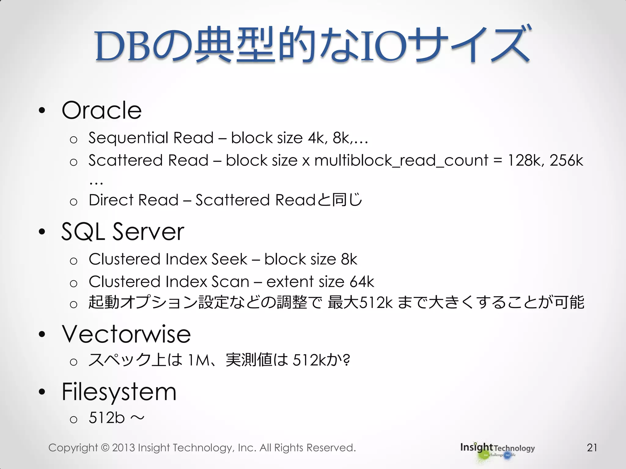 DBの典型的なIOサイズ
• Oracle
o Sequential Read – block size 4k, 8k,…
o Scattered Read – block size x multiblock_read_count = 128k, 256k
…
o Direct Read – Scattered Readと同じ
• SQL Server
o Clustered Index Seek – block size 8k
o Clustered Index Scan – extent size 64k
o 起動オプション設定などの調整で 最大512k まで大きくすることが可能
• Vectorwise
o スペック上は 1M、実測値は 512kか?
• Filesystem
o 512b ～
Copyright © 2013 Insight Technology, Inc. All Rights Reserved. 21
 