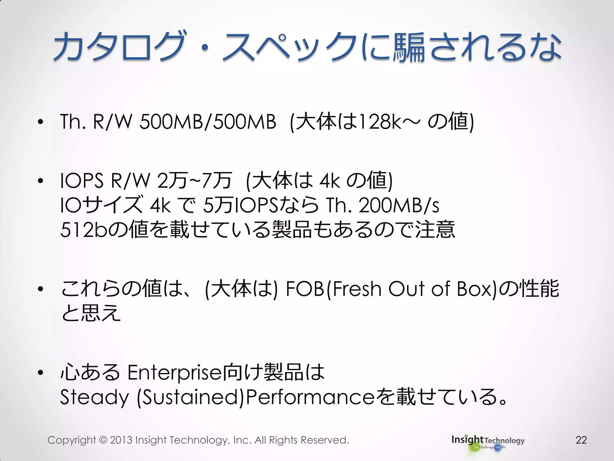 カタログ・スペックに騙されるな
• Th. R/W 500MB/500MB (大体は128k～ の値)
• IOPS R/W 2万~7万 (大体は 4k の値)
IOサイズ 4k で 5万IOPSなら Th. 200MB/s
512bの値を載せている製品もあるので注意
• これらの値は、(大体は) FOB(Fresh Out of Box)の性能
と思え
• 心ある Enterprise向け製品は
Steady (Sustained)Performanceを載せている。
Copyright © 2013 Insight Technology, Inc. All Rights Reserved. 22
 