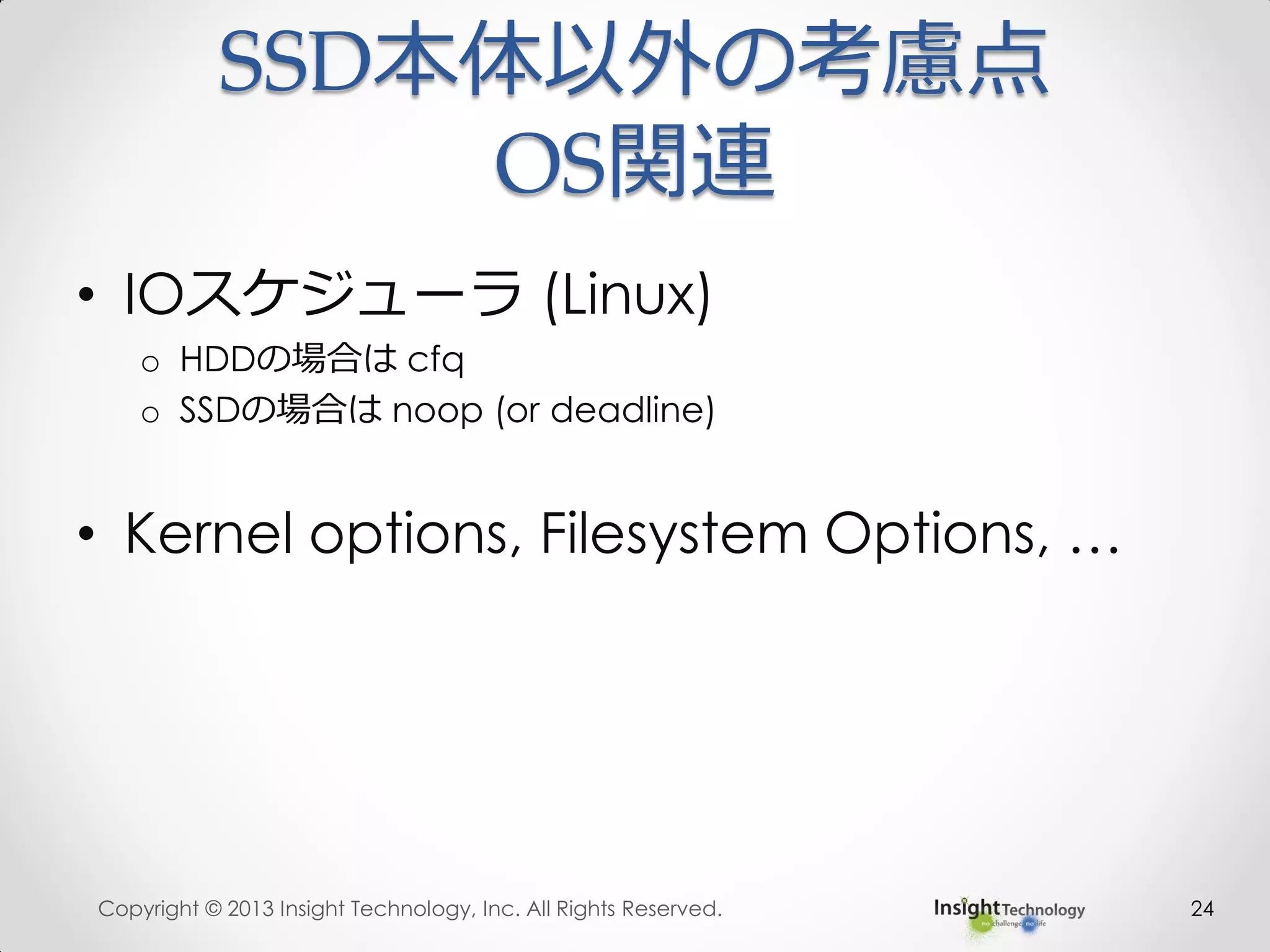 • IOスケジューラ (Linux)
o HDDの場合は cfq
o SSDの場合は noop (or deadline)
• Kernel options, Filesystem Options, …
Copyright © 2013 Insight Technology, Inc. All Rights Reserved. 24
SSD本体以外の考慮点
OS関連
 