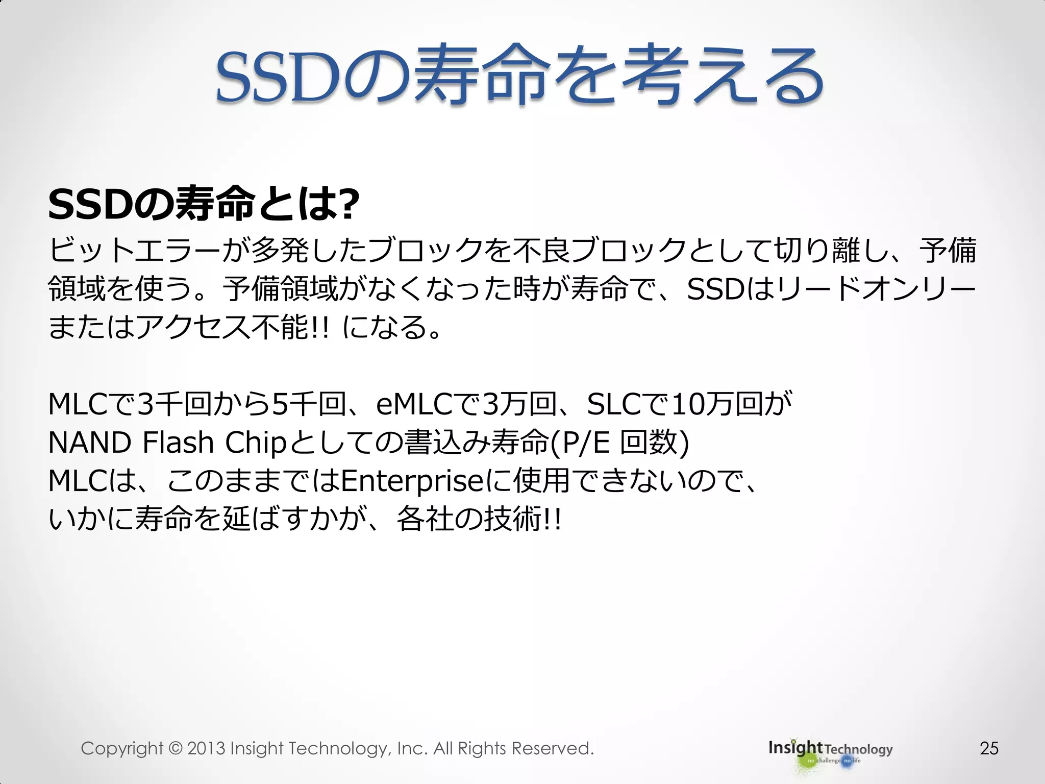 SSDの寿命を考える
25
SSDの寿命とは?
ビットエラーが多発したブロックを不良ブロックとして切り離し、予備
領域を使う。予備領域がなくなった時が寿命で、SSDはリードオンリー
またはアクセス不能!! になる。
MLCで3千回から5千回、eMLCで3万回、SLCで10万回が
NAND Flash Chipとしての書込み寿命(P/E 回数)
MLCは、このままではEnterpriseに使用できないので、
いかに寿命を延ばすかが、各社の技術!!
Copyright © 2013 Insight Technology, Inc. All Rights Reserved.
 
