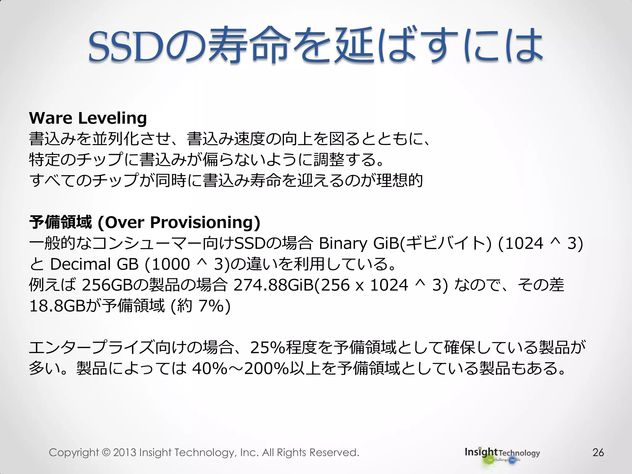 SSDの寿命を延ばすには
26
Ware Leveling
書込みを並列化させ、書込み速度の向上を図るとともに、
特定のチップに書込みが偏らないように調整する。
すべてのチップが同時に書込み寿命を迎えるのが理想的
予備領域 (Over Provisioning)
一般的なコンシューマー向けSSDの場合 Binary GiB(ギビバイト) (1024 ^ 3)
と Decimal GB (1000 ^ 3)の違いを利用している。
例えば 256GBの製品の場合 274.88GiB(256 x 1024 ^ 3) なので、その差
18.8GBが予備領域 (約 7%)
エンタープライズ向けの場合、25%程度を予備領域として確保している製品が
多い。製品によっては 40%～200%以上を予備領域としている製品もある。
Copyright © 2013 Insight Technology, Inc. All Rights Reserved.
 