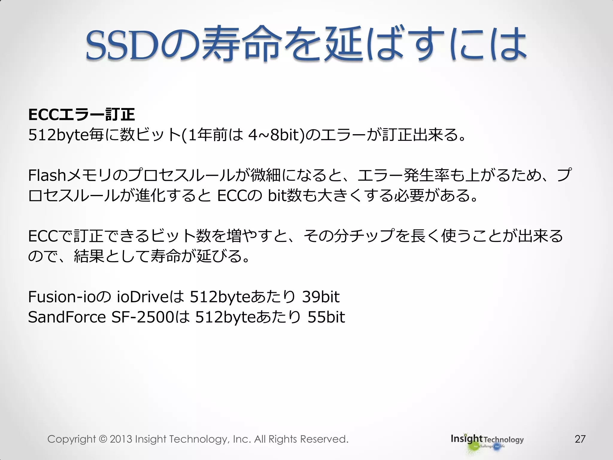 SSDの寿命を延ばすには
27
ECCエラー訂正
512byte毎に数ビット(1年前は 4~8bit)のエラーが訂正出来る。
Flashメモリのプロセスルールが微細になると、エラー発生率も上がるため、プ
ロセスルールが進化すると ECCの bit数も大きくする必要がある。
ECCで訂正できるビット数を増やすと、その分チップを長く使うことが出来る
ので、結果として寿命が延びる。
Fusion-ioの ioDriveは 512byteあたり 39bit
SandForce SF-2500は 512byteあたり 55bit
Copyright © 2013 Insight Technology, Inc. All Rights Reserved.
 