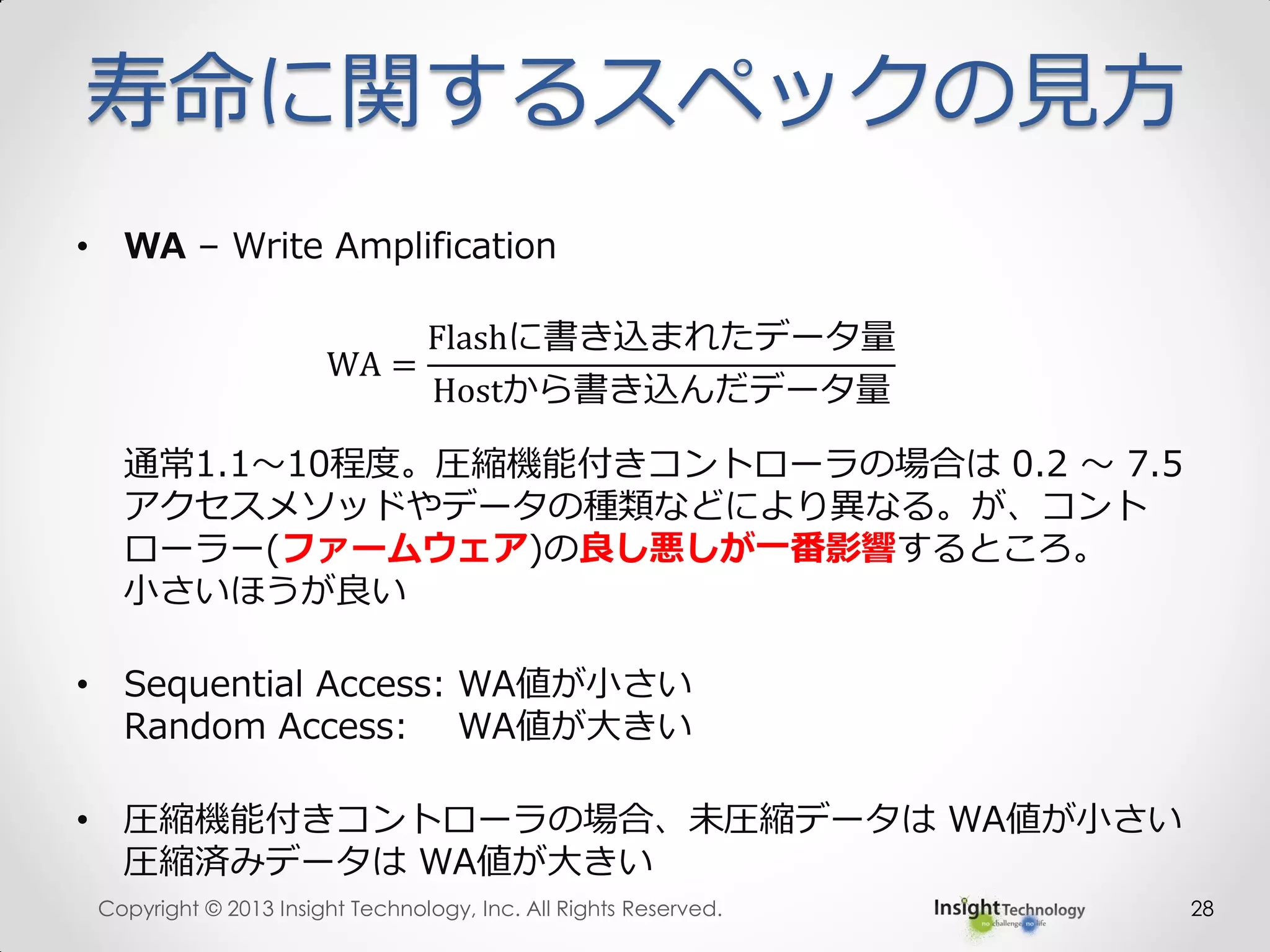 寿命に関するスペックの見方
• WA – Write Amplification
WA =
Flashに書き込まれたデータ量
Hostから書き込んだデータ量
通常1.1～10程度。圧縮機能付きコントローラの場合は 0.2 ～ 7.5
アクセスメソッドやデータの種類などにより異なる。が、コント
ローラー(ファームウェア)の良し悪しが一番影響するところ。
小さいほうが良い
• Sequential Access: WA値が小さい
Random Access: WA値が大きい
• 圧縮機能付きコントローラの場合、未圧縮データは WA値が小さい
圧縮済みデータは WA値が大きい
Copyright © 2013 Insight Technology, Inc. All Rights Reserved. 28
 