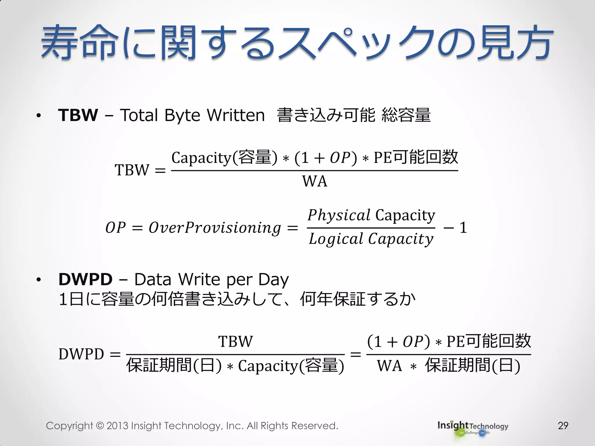 寿命に関するスペックの見方
• TBW – Total Byte Written 書き込み可能 総容量
TBW =
Capacity 容量 ∗ (1 + 𝑂𝑃) ∗ PE可能回数
WA
𝑂𝑃 = 𝑂𝑣𝑒𝑟𝑃𝑟𝑜𝑣𝑖𝑠𝑖𝑜𝑛𝑖𝑛𝑔 =
𝑃ℎ𝑦𝑠𝑖𝑐𝑎𝑙 Capacity
𝐿𝑜𝑔𝑖𝑐𝑎𝑙 𝐶𝑎𝑝𝑎𝑐𝑖𝑡𝑦
− 1
• DWPD – Data Write per Day
1日に容量の何倍書き込みして、何年保証するか
DWPD =
TBW
保証期間 日 ∗ Capacity(容量)
=
1 + 𝑂𝑃 ∗ PE可能回数
WA ∗ 保証期間(日)
Copyright © 2013 Insight Technology, Inc. All Rights Reserved. 29
 