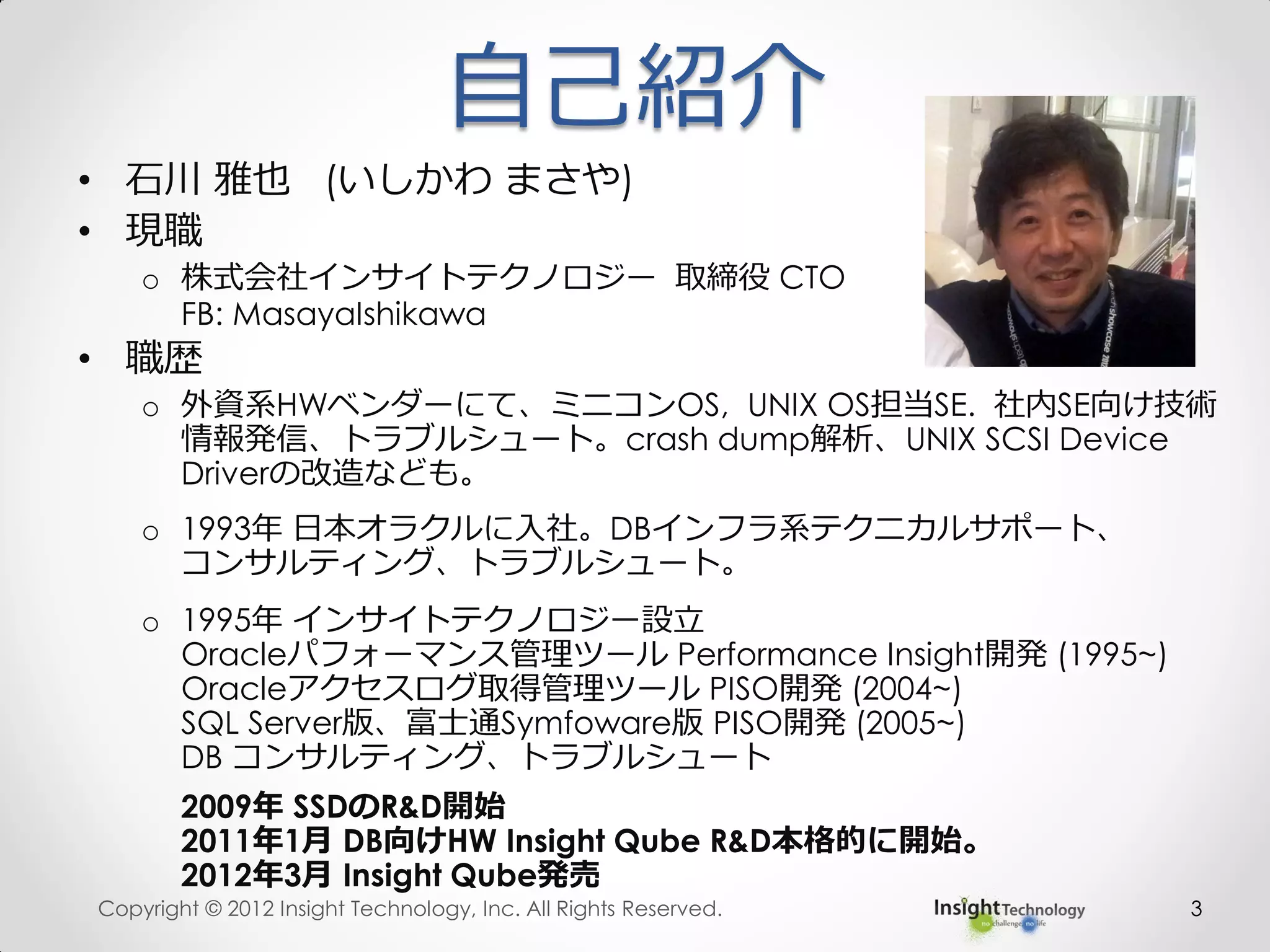 自己紹介
• 石川 雅也 (いしかわ まさや)
• 現職
o 株式会社インサイトテクノロジー 取締役 CTO
FB: MasayaIshikawa
• 職歴
o 外資系HWベンダーにて、ミニコンOS, UNIX OS担当SE. 社内SE向け技術
情報発信、トラブルシュート。crash dump解析、UNIX SCSI Device
Driverの改造なども。
o 1993年 日本オラクルに入社。DBインフラ系テクニカルサポート、
コンサルティング、トラブルシュート。
o 1995年 インサイトテクノロジー設立
Oracleパフォーマンス管理ツール Performance Insight開発 (1995~)
Oracleアクセスログ取得管理ツール PISO開発 (2004~)
SQL Server版、富士通Symfoware版 PISO開発 (2005~)
DB コンサルティング、トラブルシュート
2009年 SSDのR&D開始
2011年1月 DB向けHW Insight Qube R&D本格的に開始。
2012年3月 Insight Qube発売
Copyright © 2012 Insight Technology, Inc. All Rights Reserved. 3
 