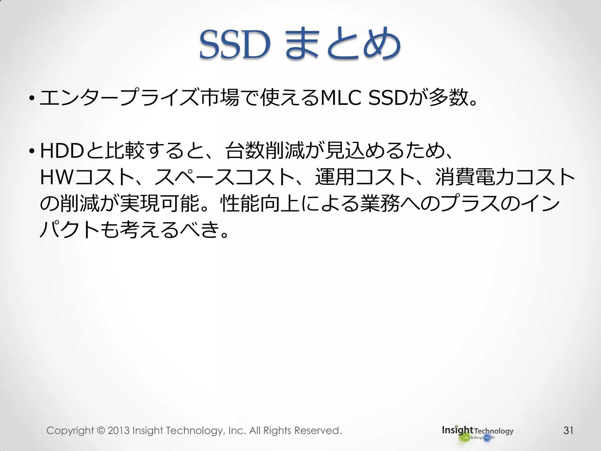 31
• エンタープライズ市場で使えるMLC SSDが多数。
• HDDと比較すると、台数削減が見込めるため、
HWコスト、スペースコスト、運用コスト、消費電力コスト
の削減が実現可能。性能向上による業務へのプラスのイン
パクトも考えるべき。
SSD まとめ
Copyright © 2013 Insight Technology, Inc. All Rights Reserved.
 