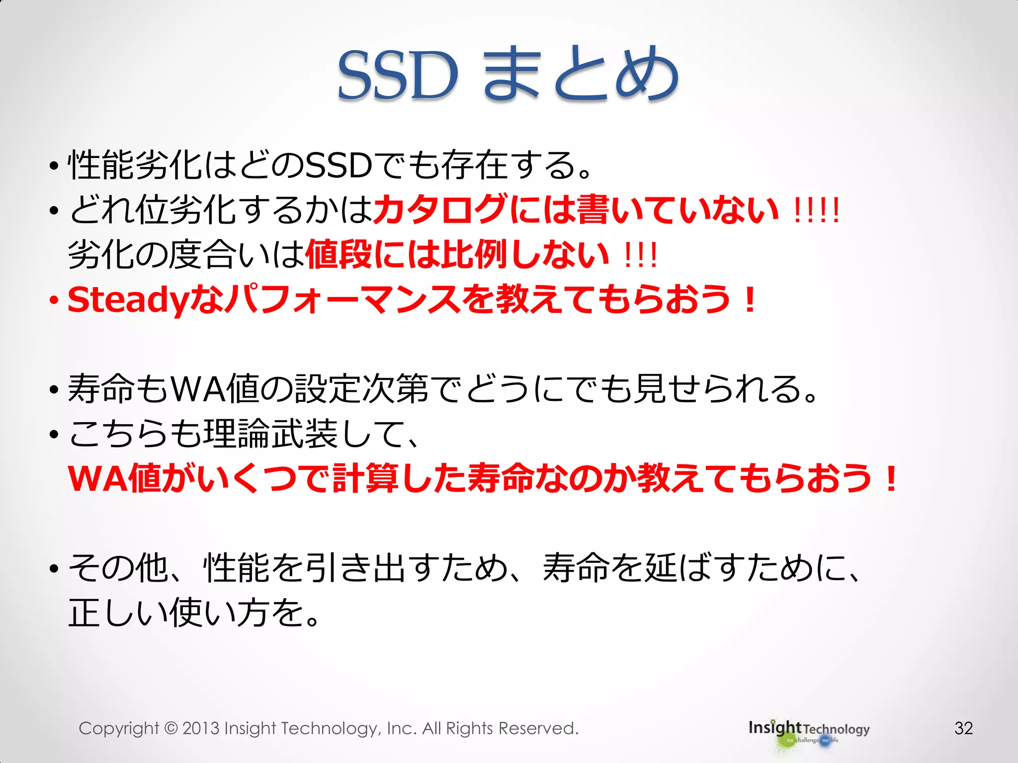 32
• 性能劣化はどのSSDでも存在する。
• どれ位劣化するかはカタログには書いていない !!!!
劣化の度合いは値段には比例しない !!!
• Steadyなパフォーマンスを教えてもらおう！
• 寿命もWA値の設定次第でどうにでも見せられる。
• こちらも理論武装して、
WA値がいくつで計算した寿命なのか教えてもらおう！
• その他、性能を引き出すため、寿命を延ばすために、
正しい使い方を。
SSD まとめ
Copyright © 2013 Insight Technology, Inc. All Rights Reserved.
 