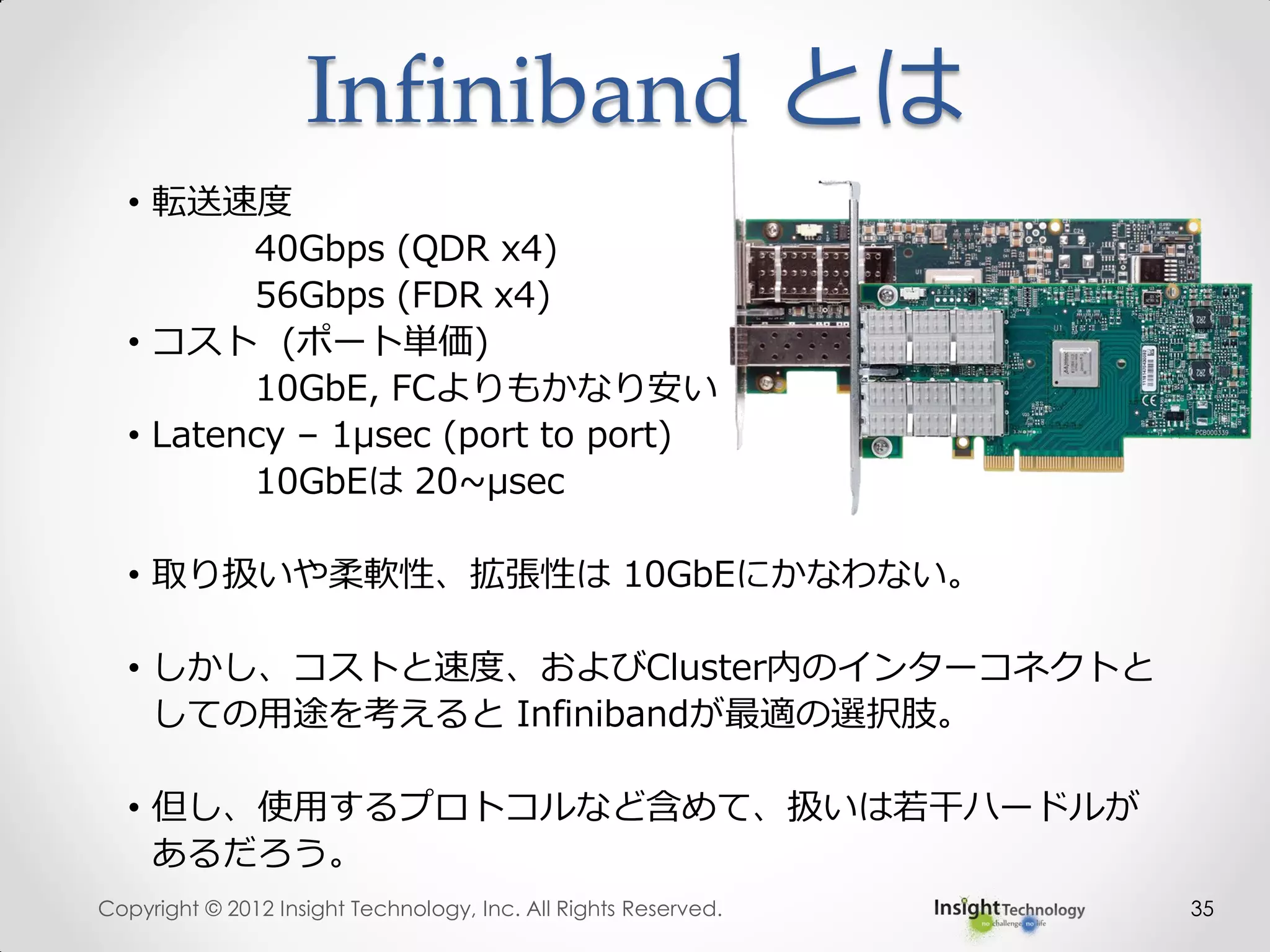 35
• 転送速度
40Gbps (QDR x4)
56Gbps (FDR x4)
• コスト (ポート単価)
10GbE, FCよりもかなり安い
• Latency – 1μsec (port to port)
10GbEは 20~μsec
• 取り扱いや柔軟性、拡張性は 10GbEにかなわない。
• しかし、コストと速度、およびCluster内のインターコネクトと
しての用途を考えると Infinibandが最適の選択肢。
• 但し、使用するプロトコルなど含めて、扱いは若干ハードルが
あるだろう。
Infiniband とは
Copyright © 2012 Insight Technology, Inc. All Rights Reserved.
 