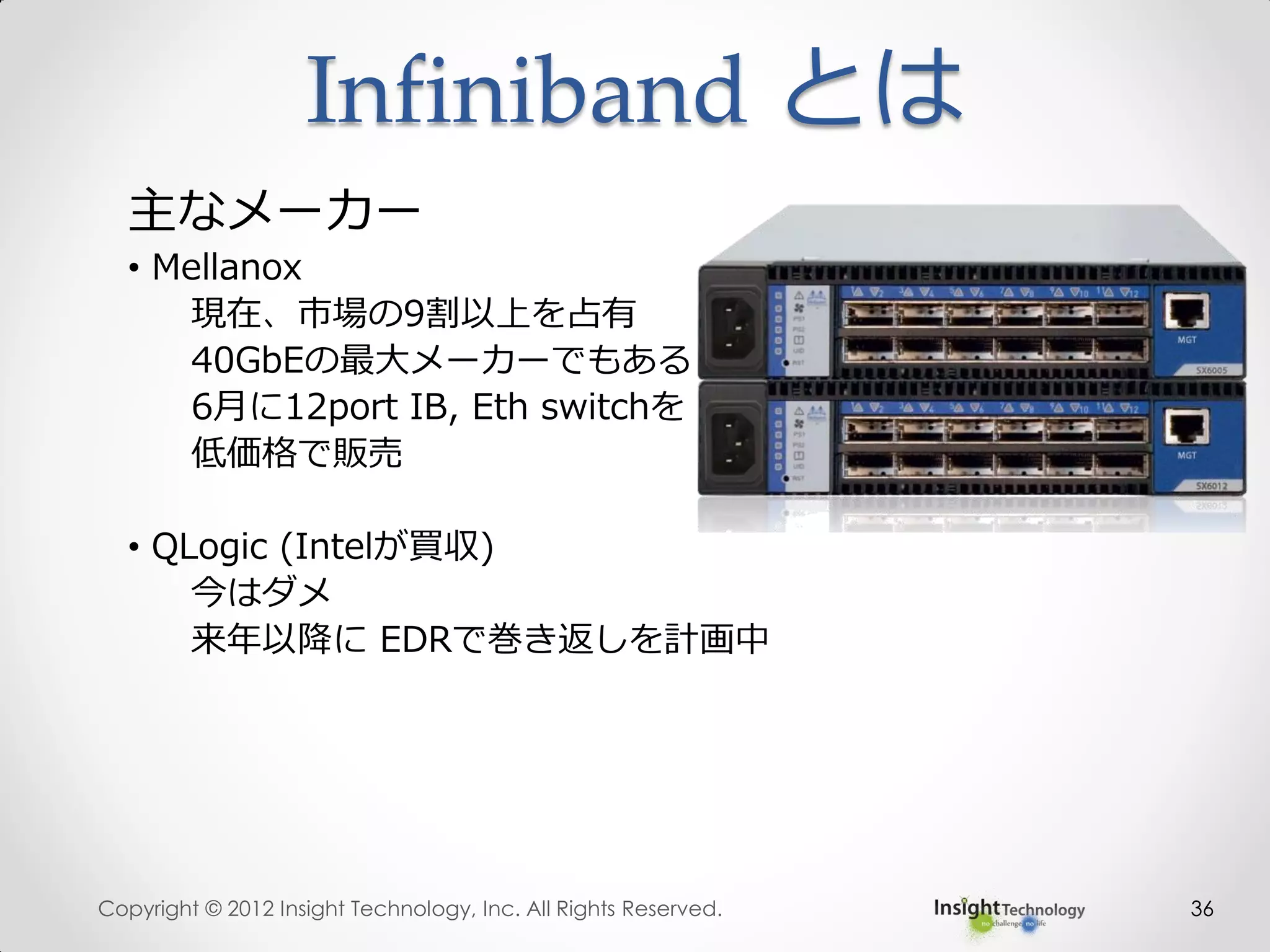 36
主なメーカー
• Mellanox
現在、市場の9割以上を占有
40GbEの最大メーカーでもある
6月に12port IB, Eth switchを
低価格で販売
• QLogic (Intelが買収)
今はダメ
来年以降に EDRで巻き返しを計画中
Infiniband とは
Copyright © 2012 Insight Technology, Inc. All Rights Reserved.
 