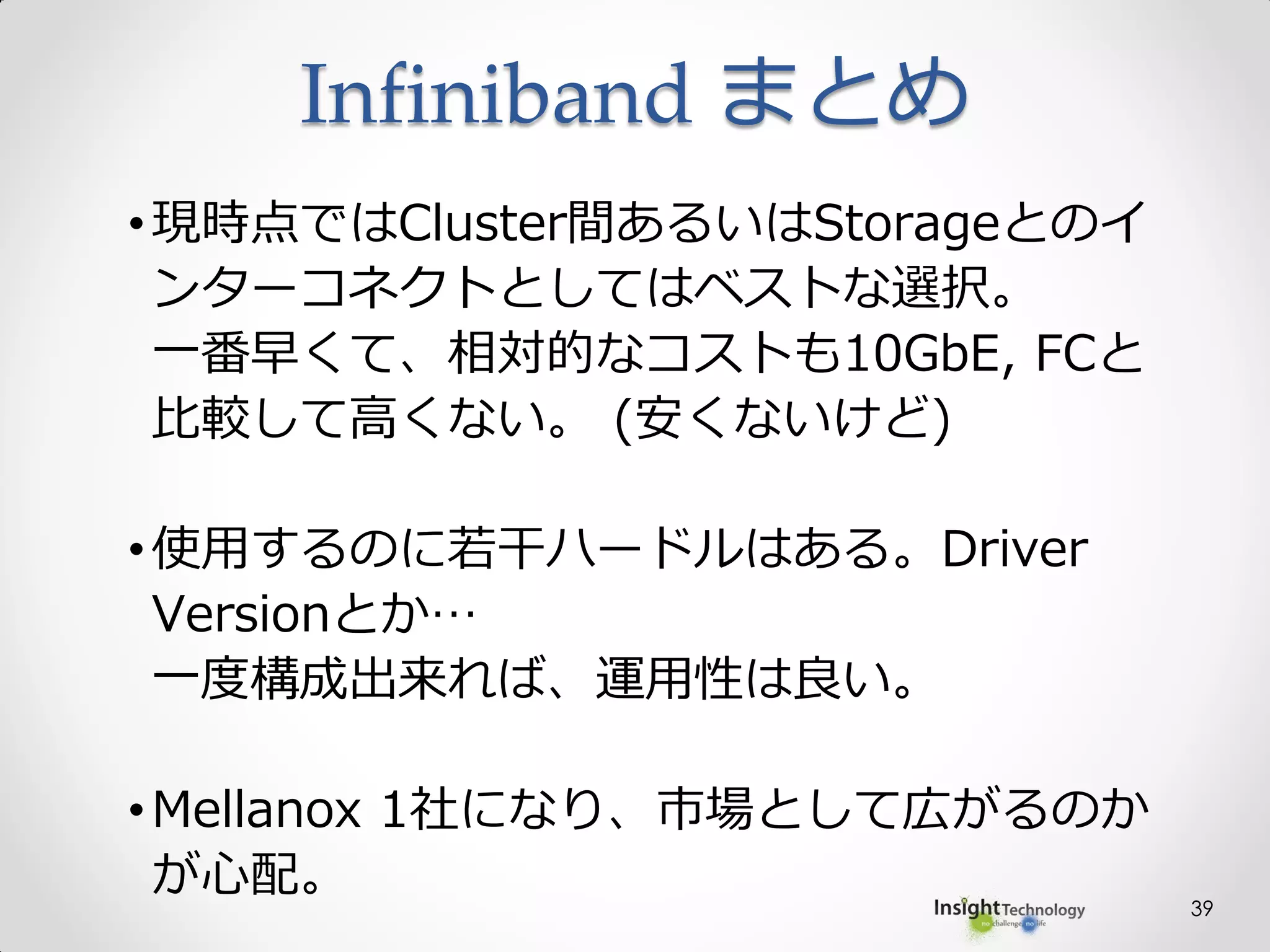 39
•現時点ではCluster間あるいはStorageとのイ
ンターコネクトとしてはベストな選択。
一番早くて、相対的なコストも10GbE, FCと
比較して高くない。 (安くないけど)
•使用するのに若干ハードルはある。Driver
Versionとか…
一度構成出来れば、運用性は良い。
•Mellanox 1社になり、市場として広がるのか
が心配。
Infiniband まとめ
 