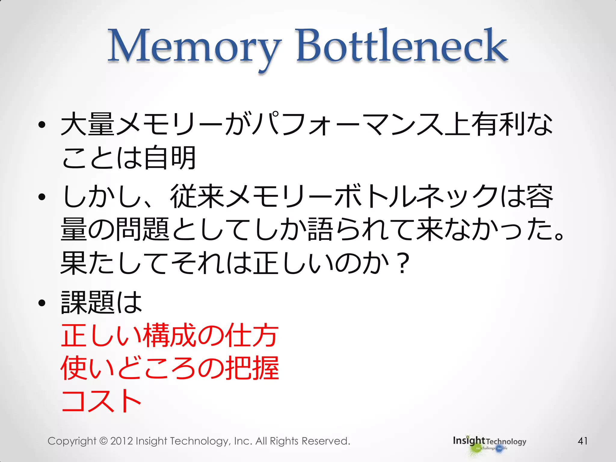 Memory Bottleneck
• 大量メモリーがパフォーマンス上有利な
ことは自明
• しかし、従来メモリーボトルネックは容
量の問題としてしか語られて来なかった。
果たしてそれは正しいのか？
• 課題は
正しい構成の仕方
使いどころの把握
コスト
Copyright © 2012 Insight Technology, Inc. All Rights Reserved. 41
 