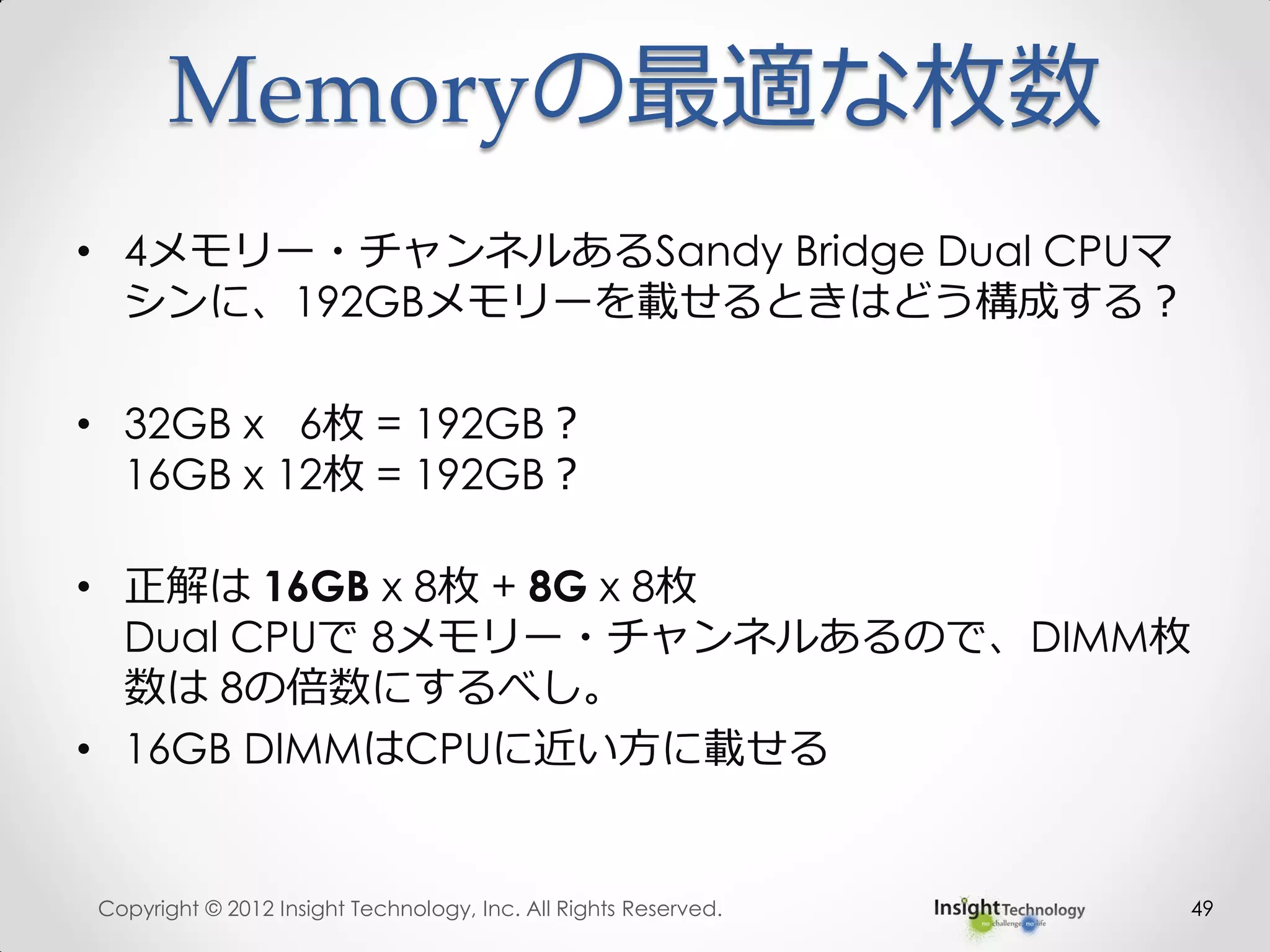 Memoryの最適な枚数
• 4メモリー・チャンネルあるSandy Bridge Dual CPUマ
シンに、192GBメモリーを載せるときはどう構成する？
• 32GB x 6枚 = 192GB？
16GB x 12枚 = 192GB？
• 正解は 16GB x 8枚 + 8G x 8枚
Dual CPUで 8メモリー・チャンネルあるので、DIMM枚
数は 8の倍数にするべし。
• 16GB DIMMはCPUに近い方に載せる
Copyright © 2012 Insight Technology, Inc. All Rights Reserved. 49
 