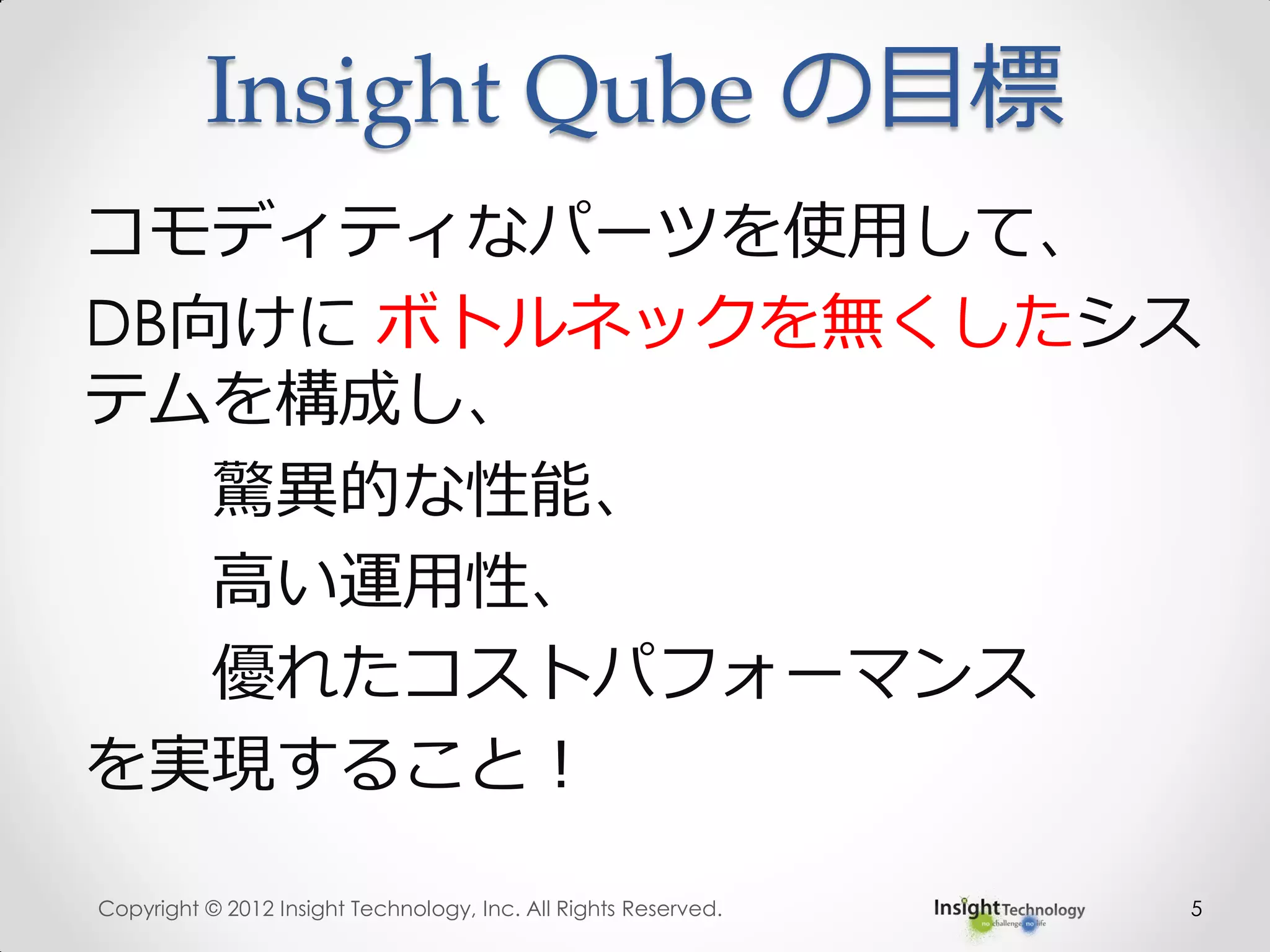 Insight Qube の目標
コモディティなパーツを使用して、
DB向けに ボトルネックを無くしたシス
テムを構成し、
驚異的な性能、
高い運用性、
優れたコストパフォーマンス
を実現すること！
Copyright © 2012 Insight Technology, Inc. All Rights Reserved. 5
 