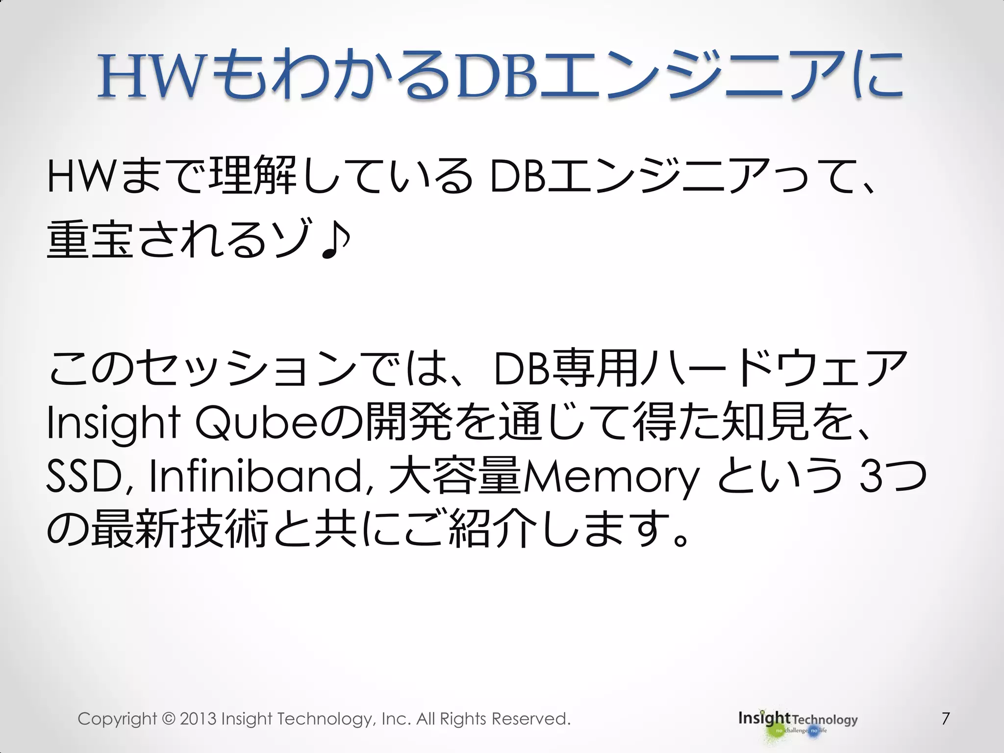 HWもわかるDBエンジニアに
HWまで理解している DBエンジニアって、
重宝されるゾ♪
このセッションでは、DB専用ハードウェア
Insight Qubeの開発を通じて得た知見を、
SSD, Infiniband, 大容量Memory という 3つ
の最新技術と共にご紹介します。
Copyright © 2013 Insight Technology, Inc. All Rights Reserved. 7
 