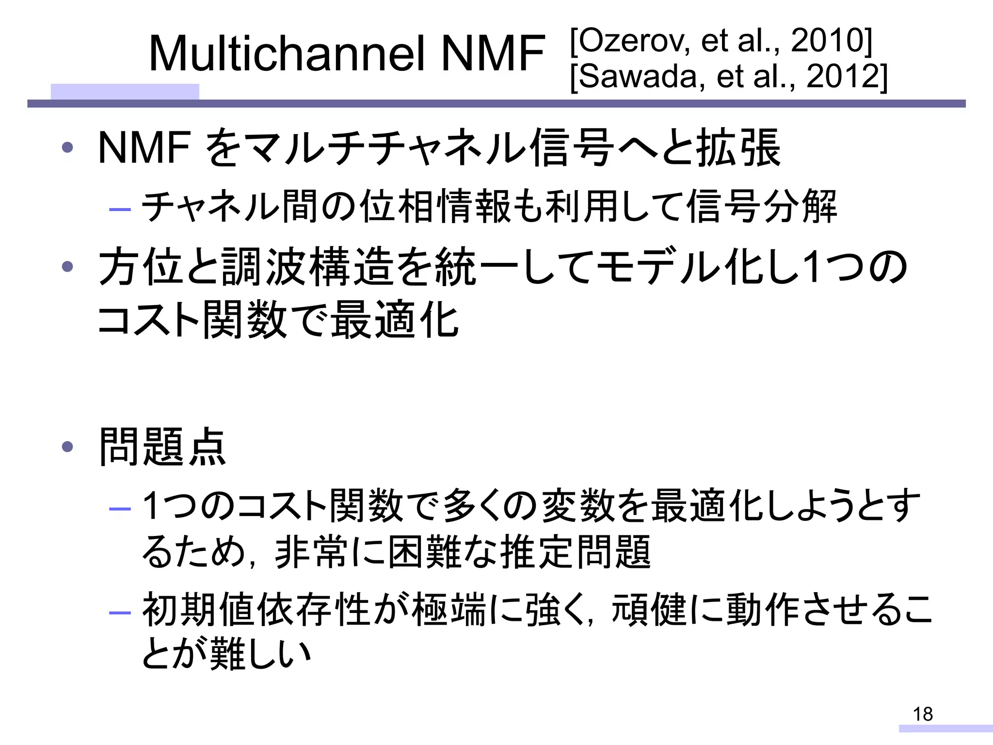 Multichannel NMF
• NMF をマルチチャネル信号へと拡張
– チャネル間の位相情報も利用して信号分解
• 方位と調波構造を統一してモデル化し1つの
コスト関数で最適化
• 問題点
– 1つのコスト関数で多くの変数を最適化しようとす
るため，非常に困難な推定問題
– 初期値依存性が極端に強く，頑健に動作させるこ
とが難しい
18
[Sawada, et al., 2012]
[Ozerov, et al., 2010]
 