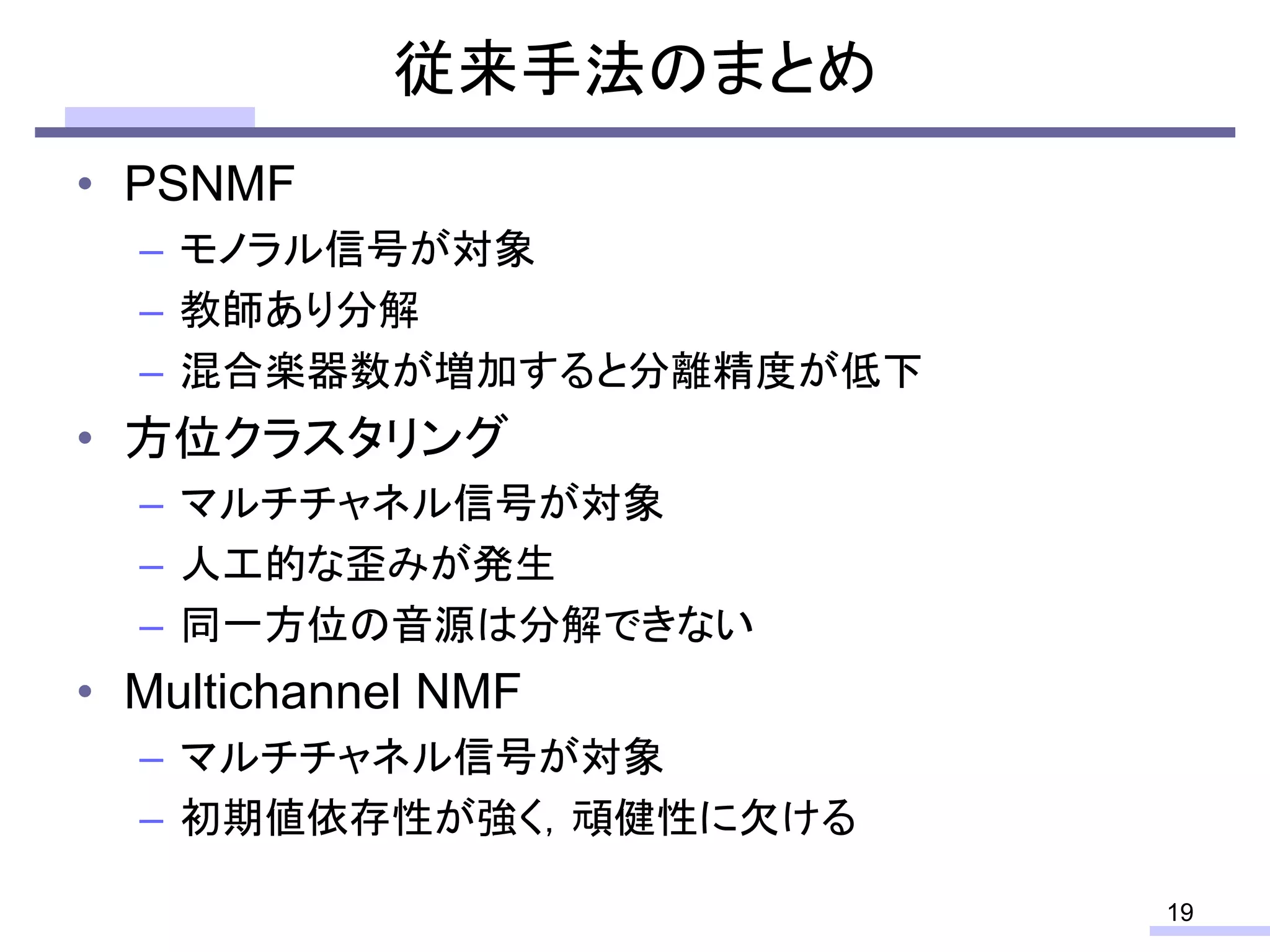 従来手法のまとめ
• PSNMF
– モノラル信号が対象
– 教師あり分解
– 混合楽器数が増加すると分離精度が低下
• 方位クラスタリング
– マルチチャネル信号が対象
– 人工的な歪みが発生
– 同一方位の音源は分解できない
• Multichannel NMF
– マルチチャネル信号が対象
– 初期値依存性が強く，頑健性に欠ける
19
 