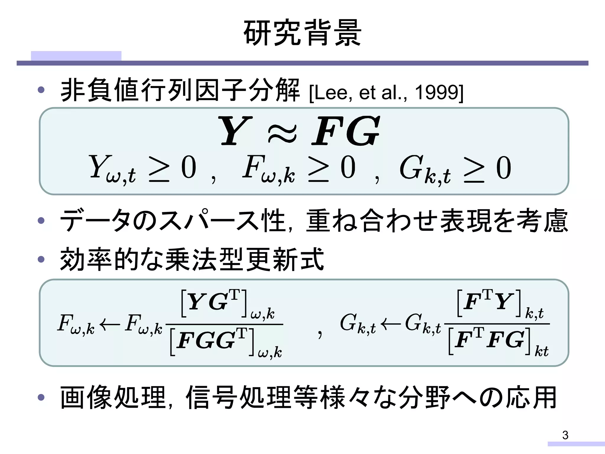 • 非負値行列因子分解 [Lee, et al., 1999]
• データのスパース性，重ね合わせ表現を考慮
• 効率的な乗法型更新式
• 画像処理，信号処理等様々な分野への応用
研究背景
3
 