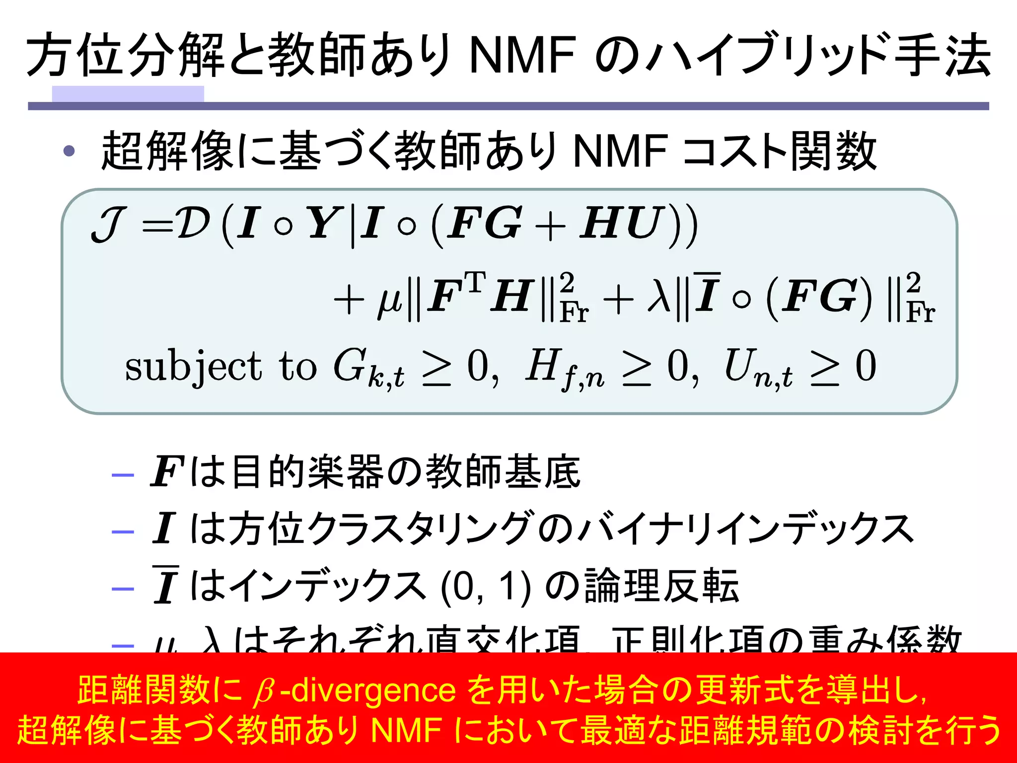 • 超解像に基づく教師あり NMF コスト関数
– は目的楽器の教師基底
– は方位クラスタリングのバイナリインデックス
– はインデックス (0, 1) の論理反転
– はそれぞれ直交化項，正則化項の重み係数
30
方位分解と教師あり NMF のハイブリッド手法
距離関数に  -divergence を用いた場合の更新式を導出し，
超解像に基づく教師あり NMF において最適な距離規範の検討を行う
 