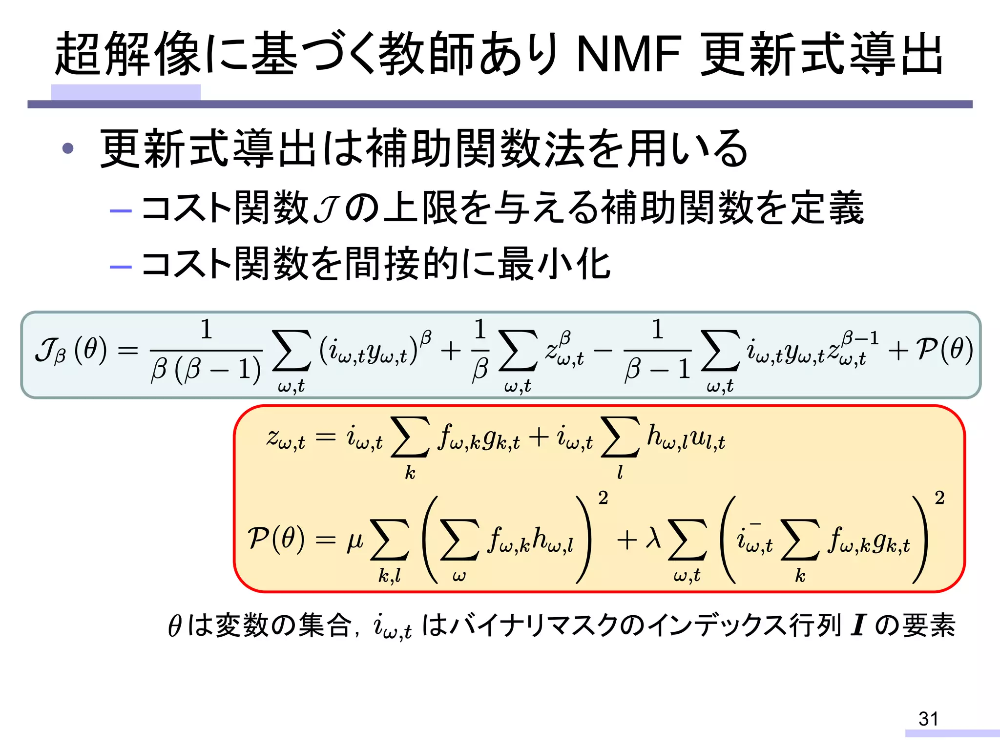 • 更新式導出は補助関数法を用いる
– コスト関数 の上限を与える補助関数を定義
– コスト関数を間接的に最小化
超解像に基づく教師あり NMF 更新式導出
31
は変数の集合， はバイナリマスクのインデックス行列 の要素
 