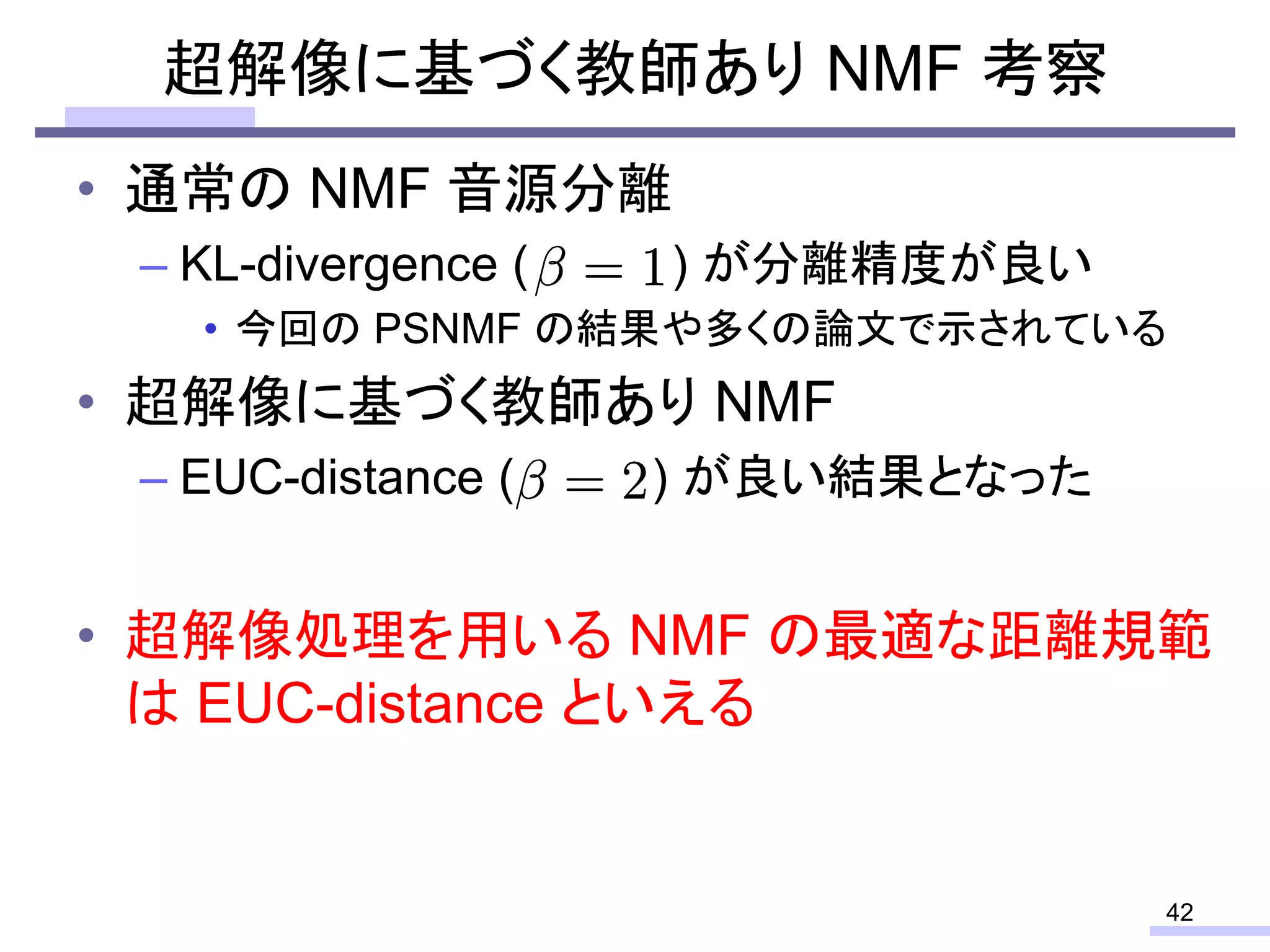 • 通常の NMF 音源分離
– KL-divergence ( ) が分離精度が良い
• 今回の PSNMF の結果や多くの論文で示されている
• 超解像に基づく教師あり NMF
– EUC-distance ( ) が良い結果となった
• 超解像処理を用いる NMF の最適な距離規範
は EUC-distance といえる
超解像に基づく教師あり NMF 考察
42
 