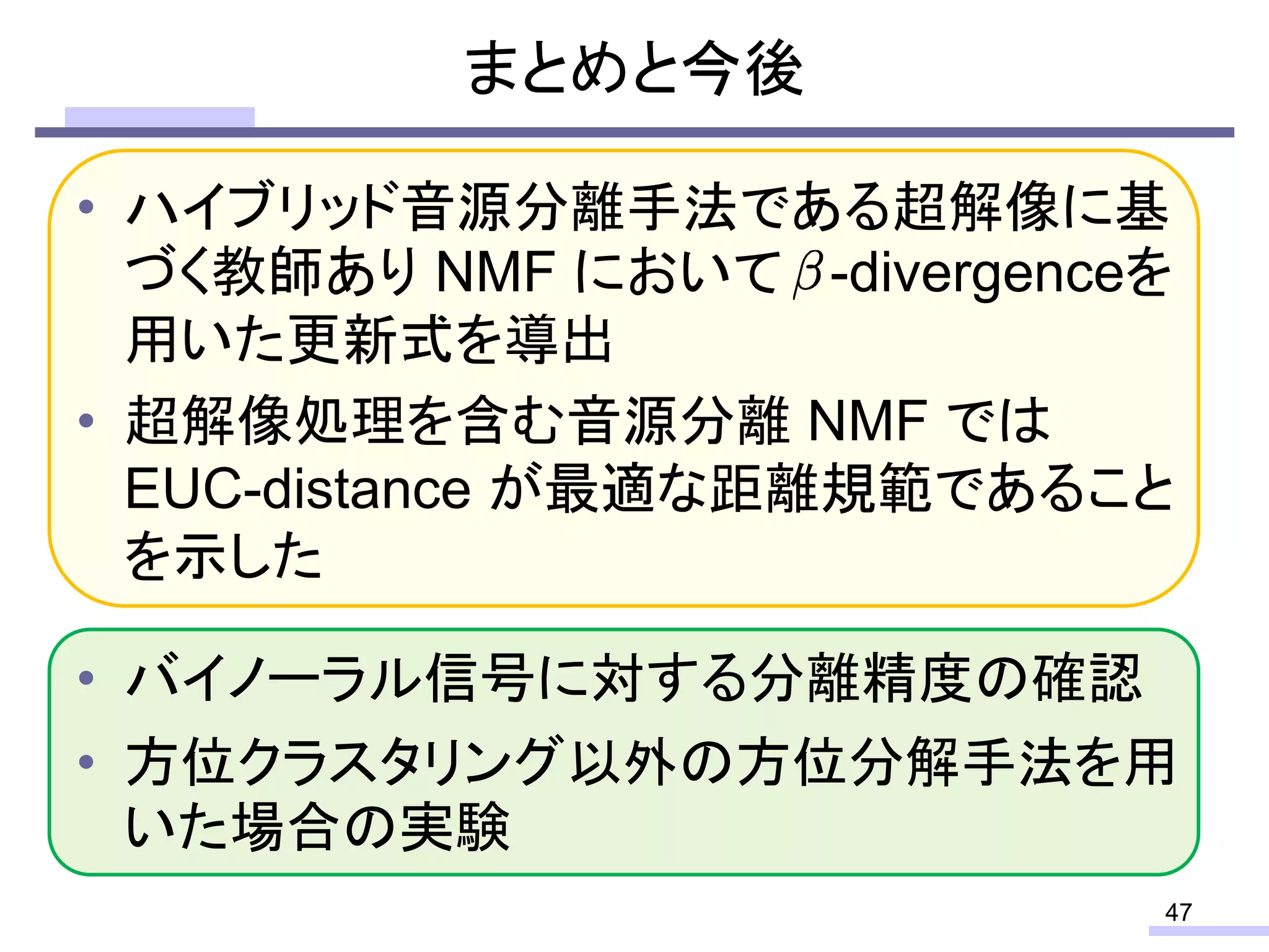 • ハイブリッド音源分離手法である超解像に基
づく教師あり NMF において -divergenceを
用いた更新式を導出
• 超解像処理を含む音源分離 NMF では
EUC-distance が最適な距離規範であること
を示した
• バイノーラル信号に対する分離精度の確認
• 方位クラスタリング以外の方位分解手法を用
いた場合の実験
まとめと今後
47
 
