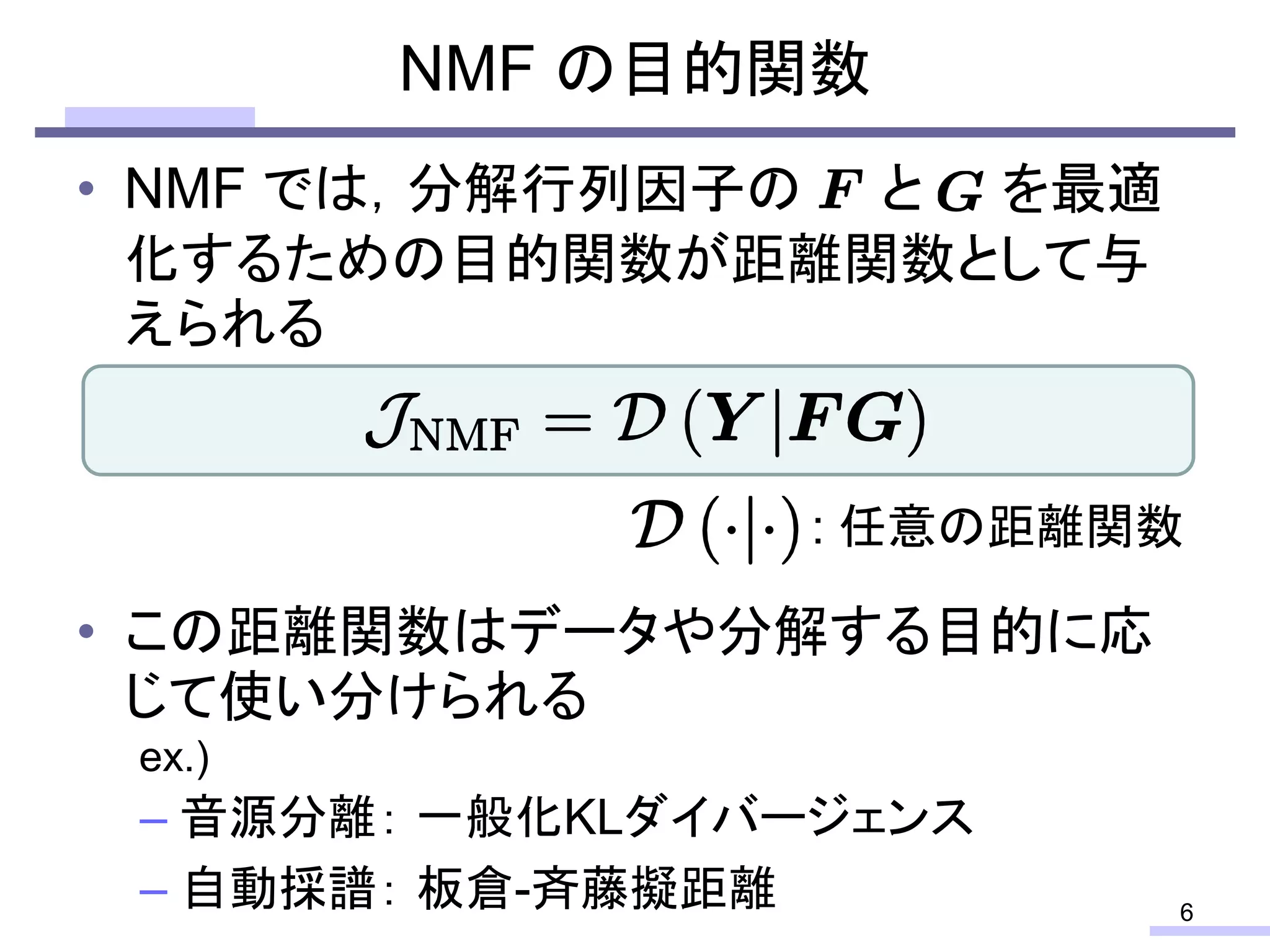 • NMF では，分解行列因子の と を最適
化するための目的関数が距離関数として与
えられる
• この距離関数はデータや分解する目的に応
じて使い分けられる
– 音源分離： 一般化KLダイバージェンス
– 自動採譜： 板倉-斉藤擬距離
NMF の目的関数
6
: 任意の距離関数
ex.)
 