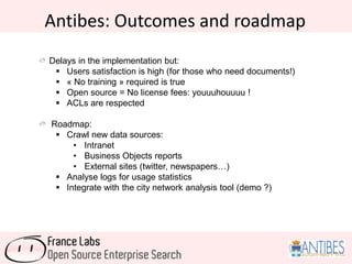 Antibes: Outcomes and roadmap
Delays in the implementation but:
 Users satisfaction is high (for those who need documents!)
 « No training » required is true
 Open source = No license fees: youuuhouuuu !
 ACLs are respected
Roadmap:
 Crawl new data sources:
• Intranet
• Business Objects reports
• External sites (twitter, newspapers…)
 Analyse logs for usage statistics
 Integrate with the city network analysis tool (demo ?)
 