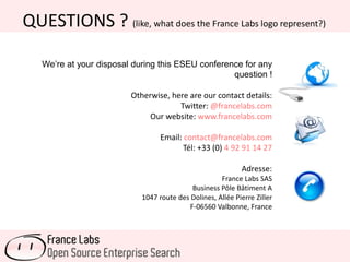 QUESTIONS ? (like, what does the France Labs logo represent?)
We’re at your disposal during this ESEU conference for any
question !
Otherwise, here are our contact details:
Twitter: @francelabs.com
Our website: www.francelabs.com
Email: contact@francelabs.com
Tél: +33 (0) 4 92 91 14 27
Adresse:
France Labs SAS
Business Pôle Bâtiment A
1047 route des Dolines, Allée Pierre Ziller
F-06560 Valbonne, France
 