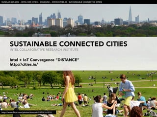 SUSTAINABLE CONNECTED CITIES
INTEL COLLABORATIVE RESEARCH INSTITUTE
Intel + IoT Convergence “DISTANCE”
http://cities.io/

DUNCAN WILSON – INTEL ICRI CITIES – @DJDUNC – WWW.CITIES.IO - SUSTAINABLE CONNECTED CITIES
http://www.ﬂickr.com/photos/duncanh1/8718761372/
 