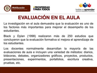 EVALUACIÓN EN EL AULA
La investigación en el aula demuestra que la evaluación es uno de
los factores más importantes para mejorar el desempeño de los
estudiantes.
Black y Dylan (1998) realizaron más de 250 estudios que
concluyeron que la evaluación formativa sí mejora el aprendizaje de
los estudiantes.
Los docentes normalmente desarrollan la mayoría de las
evaluaciones de aula e incluyen una variedad de métodos: diarios,
bitácoras, debates, organizadores gráficos, proyectos, productos,
presentaciones, experimentos, portafolios, escritura creativa,
pruebas, etc.
 