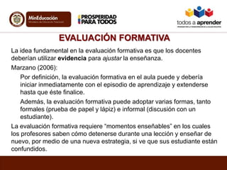 EVALUACIÓN FORMATIVA
La idea fundamental en la evaluación formativa es que los docentes
deberían utilizar evidencia para ajustar la enseñanza.
Marzano (2006):
Por definición, la evaluación formativa en el aula puede y debería
iniciar inmediatamente con el episodio de aprendizaje y extenderse
hasta que éste finalice.
Además, la evaluación formativa puede adoptar varias formas, tanto
formales (prueba de papel y lápiz) e informal (discusión con un
estudiante).
La evaluación formativa requiere “momentos enseñables” en los cuales
los profesores saben cómo detenerse durante una lección y enseñar de
nuevo, por medio de una nueva estrategia, si ve que sus estudiante están
confundidos.
 