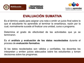 EVALUACIÓN SUMATIVA
Es el término usado para asignar una nota o emitir un juicio final sobre lo
que el estudiante ha aprendido al terminar la enseñanza, razón por la
cual, normalmente sucede al finalizar una unidad, curso o programa.
Determina el grado de efectividad de las actividades que ya se
terminaron.
Es el análisis y evaluación de los datos recolectados durante el
proceso de evaluación formativa.
Si los datos recolectados son válidos y confiables, los docentes los
interpretan y emiten juicios adecuados sobre los estudiantes y toman
decisiones sobre los programas.
 