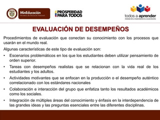 EVALUACIÓN DE DESEMPEÑOS
Procedimientos de evaluación que conectan su conocimiento con los procesos que
usarán en el mundo real.
Algunas características de este tipo de evaluación son:
• Escenarios problemáticos en los que los estudiantes deben utilizar pensamiento de
orden superior.
• Tareas con desempeños realistas que se relacionan con la vida real de los
estudiantes y los adultos.
• Actividades motivantes que se enfocan en la producción o el desempeño auténtico
correlacionado con los estándares nacionales
• Colaboración e interacción del grupo que enfatiza tanto los resultados académicos
como los sociales.
• Integración de múltiples áreas del conocimiento y énfasis en la interdependencia de
las grandes ideas y las preguntas esenciales entre las diferentes disciplinas.
 