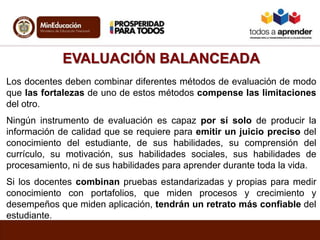 EVALUACIÓN BALANCEADA
Los docentes deben combinar diferentes métodos de evaluación de modo
que las fortalezas de uno de estos métodos compense las limitaciones
del otro.
Ningún instrumento de evaluación es capaz por sí solo de producir la
información de calidad que se requiere para emitir un juicio preciso del
conocimiento del estudiante, de sus habilidades, su comprensión del
currículo, su motivación, sus habilidades sociales, sus habilidades de
procesamiento, ni de sus habilidades para aprender durante toda la vida.
Si los docentes combinan pruebas estandarizadas y propias para medir
conocimiento con portafolios, que miden procesos y crecimiento y
desempeños que miden aplicación, tendrán un retrato más confiable del
estudiante.
 