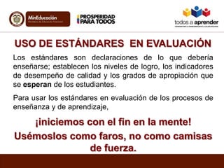USO DE ESTÁNDARES EN EVALUACIÓN
Los estándares son declaraciones de lo que debería
enseñarse; establecen los niveles de logro, los indicadores
de desempeño de calidad y los grados de apropiación que
se esperan de los estudiantes.
Para usar los estándares en evaluación de los procesos de
enseñanza y de aprendizaje,
¡iniciemos con el fin en la mente!
Usémoslos como faros, no como camisas
de fuerza.
 